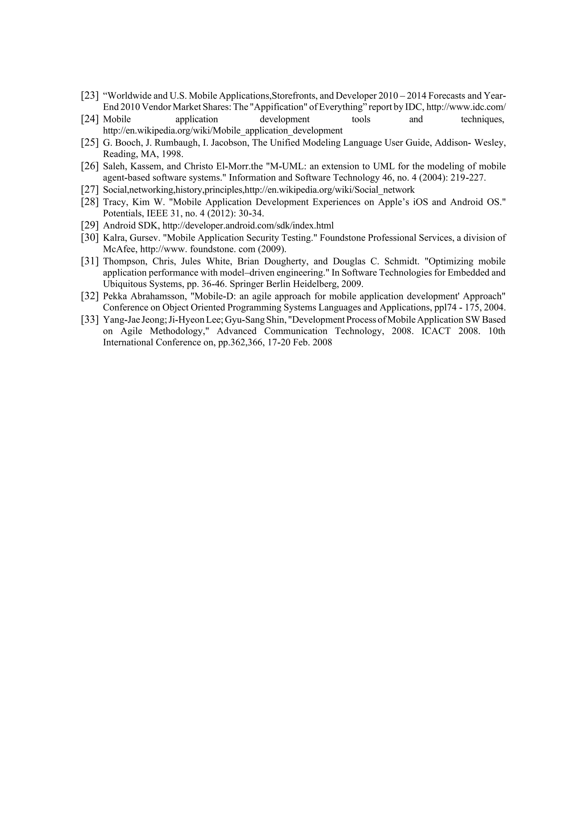 [23] “Worldwide and U.S. Mobile Applications,Storefronts, and Developer 2010 – 2014 Forecasts and Year-
End 2010 Vendor Market Shares: The"Appification" of Everything” report by IDC, http://www.idc.com/
[24] Mobile application development tools and techniques,
http://en.wikipedia.org/wiki/Mobile_application_development
[25] G. Booch, J. Rumbaugh, I. Jacobson, The Unified Modeling Language User Guide, Addison- Wesley,
Reading, MA, 1998.
[26] Saleh, Kassem, and Christo El-Morr.the "M-UML: an extension to UML for the modeling of mobile
agent-based software systems." Information and Software Technology 46, no. 4 (2004): 219-227.
[27] Social,networking,history,principles,http://en.wikipedia.org/wiki/Social_network
[28] Tracy, Kim W. "Mobile Application Development Experiences on Apple’s iOS and Android OS."
Potentials, IEEE 31, no. 4 (2012): 30-34.
[29] Android SDK, http://developer.android.com/sdk/index.html
[30] Kalra, Gursev. "Mobile Application Security Testing." Foundstone Professional Services, a division of
McAfee, http://www. foundstone. com (2009).
[31] Thompson, Chris, Jules White, Brian Dougherty, and Douglas C. Schmidt. "Optimizing mobile
application performance with model–driven engineering." In Software Technologies for Embedded and
Ubiquitous Systems, pp. 36-46. Springer Berlin Heidelberg, 2009.
[32] Pekka Abrahamsson, "Mobile-D: an agile approach for mobile application development' Approach"
Conference on Object Oriented Programming Systems Languages and Applications, ppl74 - 175, 2004.
[33] Yang-JaeJeong;Ji-HyeonLee;Gyu-SangShin,"DevelopmentProcessofMobileApplication SW Based
on Agile Methodology," Advanced Communication Technology, 2008. ICACT 2008. 10th
International Conference on, pp.362,366, 17-20 Feb. 2008
 