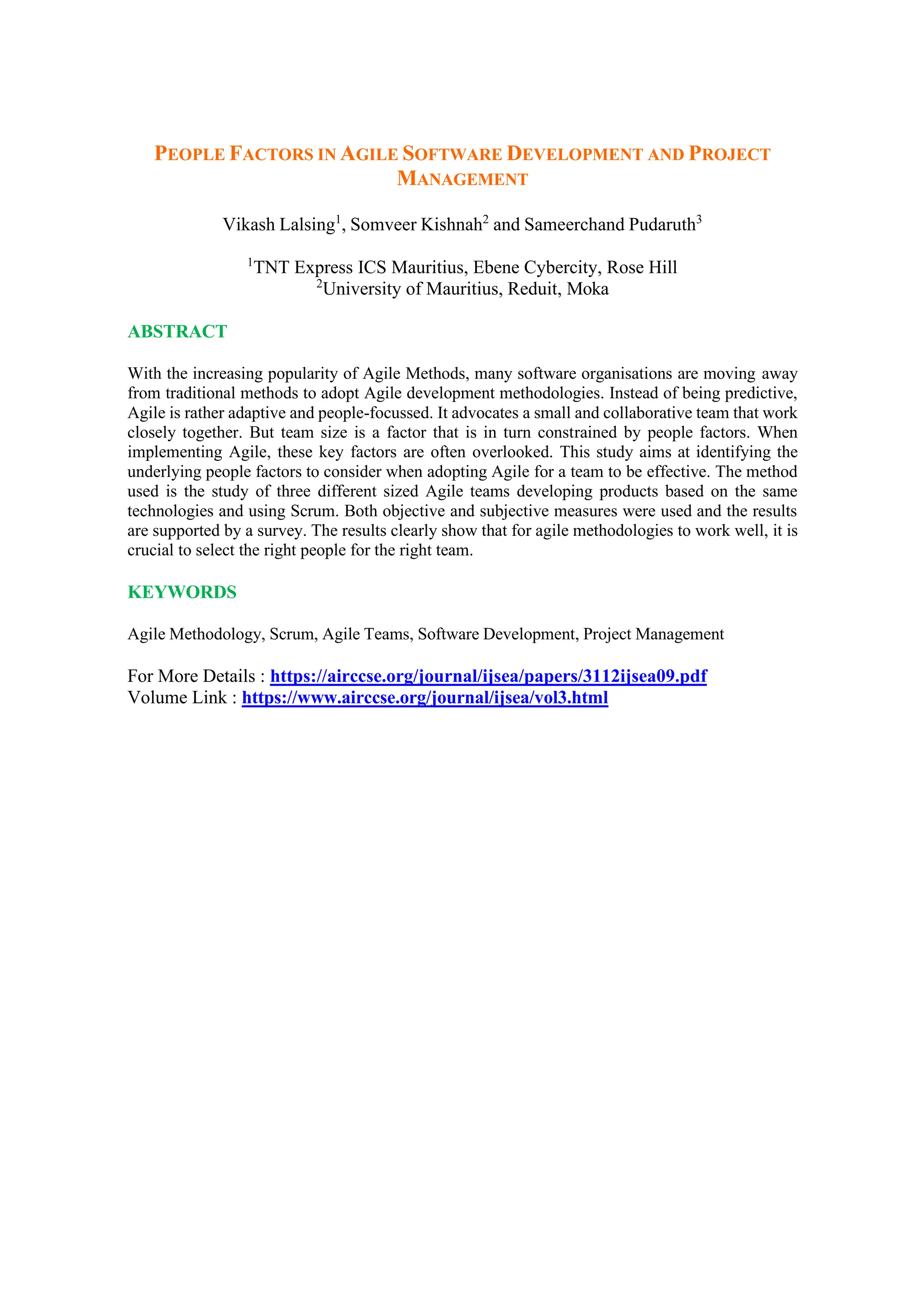 PEOPLE FACTORS IN AGILE SOFTWARE DEVELOPMENT AND PROJECT
MANAGEMENT
Vikash Lalsing1
, Somveer Kishnah2
and Sameerchand Pudaruth3
1
TNT Express ICS Mauritius, Ebene Cybercity, Rose Hill
2
University of Mauritius, Reduit, Moka
ABSTRACT
With the increasing popularity of Agile Methods, many software organisations are moving away
from traditional methods to adopt Agile development methodologies. Instead of being predictive,
Agile is rather adaptive and people-focussed. It advocates a small and collaborative team that work
closely together. But team size is a factor that is in turn constrained by people factors. When
implementing Agile, these key factors are often overlooked. This study aims at identifying the
underlying people factors to consider when adopting Agile for a team to be effective. The method
used is the study of three different sized Agile teams developing products based on the same
technologies and using Scrum. Both objective and subjective measures were used and the results
are supported by a survey. The results clearly show that for agile methodologies to work well, it is
crucial to select the right people for the right team.
KEYWORDS
Agile Methodology, Scrum, Agile Teams, Software Development, Project Management
For More Details : https://airccse.org/journal/ijsea/papers/3112ijsea09.pdf
Volume Link : https://www.airccse.org/journal/ijsea/vol3.html
 