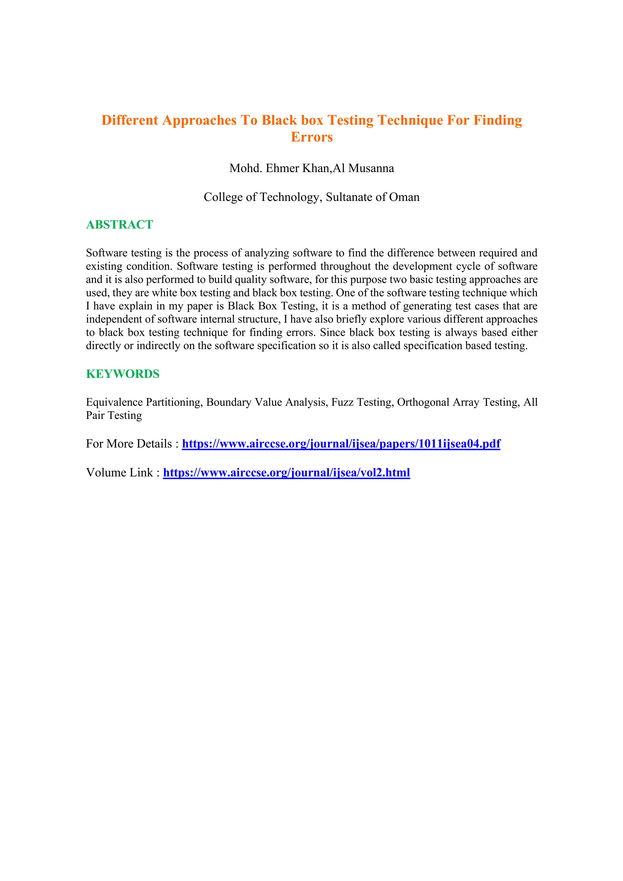 Different Approaches To Black box Testing Technique For Finding
Errors
Mohd. Ehmer Khan,Al Musanna
College of Technology, Sultanate of Oman
ABSTRACT
Software testing is the process of analyzing software to find the difference between required and
existing condition. Software testing is performed throughout the development cycle of software
and it is also performed to build quality software, for this purpose two basic testing approaches are
used, they are white box testing and black box testing. One of the software testing technique which
I have explain in my paper is Black Box Testing, it is a method of generating test cases that are
independent of software internal structure, I have also briefly explore various different approaches
to black box testing technique for finding errors. Since black box testing is always based either
directly or indirectly on the software specification so it is also called specification based testing.
KEYWORDS
Equivalence Partitioning, Boundary Value Analysis, Fuzz Testing, Orthogonal Array Testing, All
Pair Testing
For More Details : https://www.airccse.org/journal/ijsea/papers/1011ijsea04.pdf
Volume Link : https://www.airccse.org/journal/ijsea/vol2.html
 