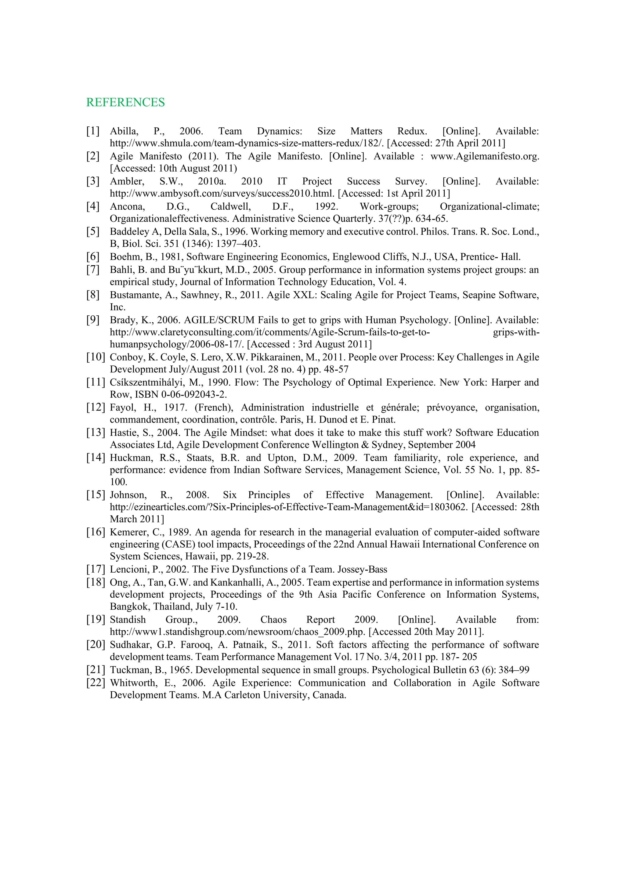 REFERENCES
[1] Abilla, P., 2006. Team Dynamics: Size Matters Redux. [Online]. Available:
http://www.shmula.com/team-dynamics-size-matters-redux/182/. [Accessed: 27th April 2011]
[2] Agile Manifesto (2011). The Agile Manifesto. [Online]. Available : www.Agilemanifesto.org.
[Accessed: 10th August 2011)
[3] Ambler, S.W., 2010a. 2010 IT Project Success Survey. [Online]. Available:
http://www.ambysoft.com/surveys/success2010.html. [Accessed: 1st April 2011]
[4] Ancona, D.G., Caldwell, D.F., 1992. Work-groups; Organizational-climate;
Organizationaleffectiveness. Administrative Science Quarterly. 37(??)p. 634-65.
[5] Baddeley A, Della Sala, S., 1996. Working memory and executive control. Philos. Trans. R. Soc. Lond.,
B, Biol. Sci. 351 (1346): 1397–403.
[6] Boehm, B., 1981, Software Engineering Economics, Englewood Cliffs, N.J., USA, Prentice- Hall.
[7] Bahli, B. and Bu¨yu¨kkurt, M.D., 2005. Group performance in information systems project groups: an
empirical study, Journal of Information Technology Education, Vol. 4.
[8] Bustamante, A., Sawhney, R., 2011. Agile XXL: Scaling Agile for Project Teams, Seapine Software,
Inc.
[9] Brady, K., 2006. AGILE/SCRUM Fails to get to grips with Human Psychology. [Online]. Available:
http://www.claretyconsulting.com/it/comments/Agile-Scrum-fails-to-get-to- grips-with-
humanpsychology/2006-08-17/. [Accessed : 3rd August 2011]
[10] Conboy, K. Coyle, S. Lero, X.W. Pikkarainen, M., 2011. People over Process: Key Challenges in Agile
Development July/August 2011 (vol. 28 no. 4) pp. 48-57
[11] Csíkszentmihályi, M., 1990. Flow: The Psychology of Optimal Experience. New York: Harper and
Row, ISBN 0-06-092043-2.
[12] Fayol, H., 1917. (French), Administration industrielle et générale; prévoyance, organisation,
commandement, coordination, contrôle. Paris, H. Dunod et E. Pinat.
[13] Hastie, S., 2004. The Agile Mindset: what does it take to make this stuff work? Software Education
Associates Ltd, Agile Development Conference Wellington & Sydney, September 2004
[14] Huckman, R.S., Staats, B.R. and Upton, D.M., 2009. Team familiarity, role experience, and
performance: evidence from Indian Software Services, Management Science, Vol. 55 No. 1, pp. 85-
100.
[15] Johnson, R., 2008. Six Principles of Effective Management. [Online]. Available:
http://ezinearticles.com/?Six-Principles-of-Effective-Team-Management&id=1803062. [Accessed: 28th
March 2011]
[16] Kemerer, C., 1989. An agenda for research in the managerial evaluation of computer-aided software
engineering (CASE) tool impacts, Proceedings of the 22nd Annual Hawaii International Conference on
System Sciences, Hawaii, pp. 219-28.
[17] Lencioni, P., 2002. The Five Dysfunctions of a Team. Jossey-Bass
[18] Ong, A., Tan, G.W. and Kankanhalli, A., 2005. Team expertise and performance in information systems
development projects, Proceedings of the 9th Asia Pacific Conference on Information Systems,
Bangkok, Thailand, July 7-10.
[19] Standish Group., 2009. Chaos Report 2009. [Online]. Available from:
http://www1.standishgroup.com/newsroom/chaos_2009.php. [Accessed 20th May 2011].
[20] Sudhakar, G.P. Farooq, A. Patnaik, S., 2011. Soft factors affecting the performance of software
development teams. Team Performance Management Vol. 17 No. 3/4, 2011 pp. 187- 205
[21] Tuckman, B., 1965. Developmental sequence in small groups. Psychological Bulletin 63 (6): 384–99
[22] Whitworth, E., 2006. Agile Experience: Communication and Collaboration in Agile Software
Development Teams. M.A Carleton University, Canada.
 