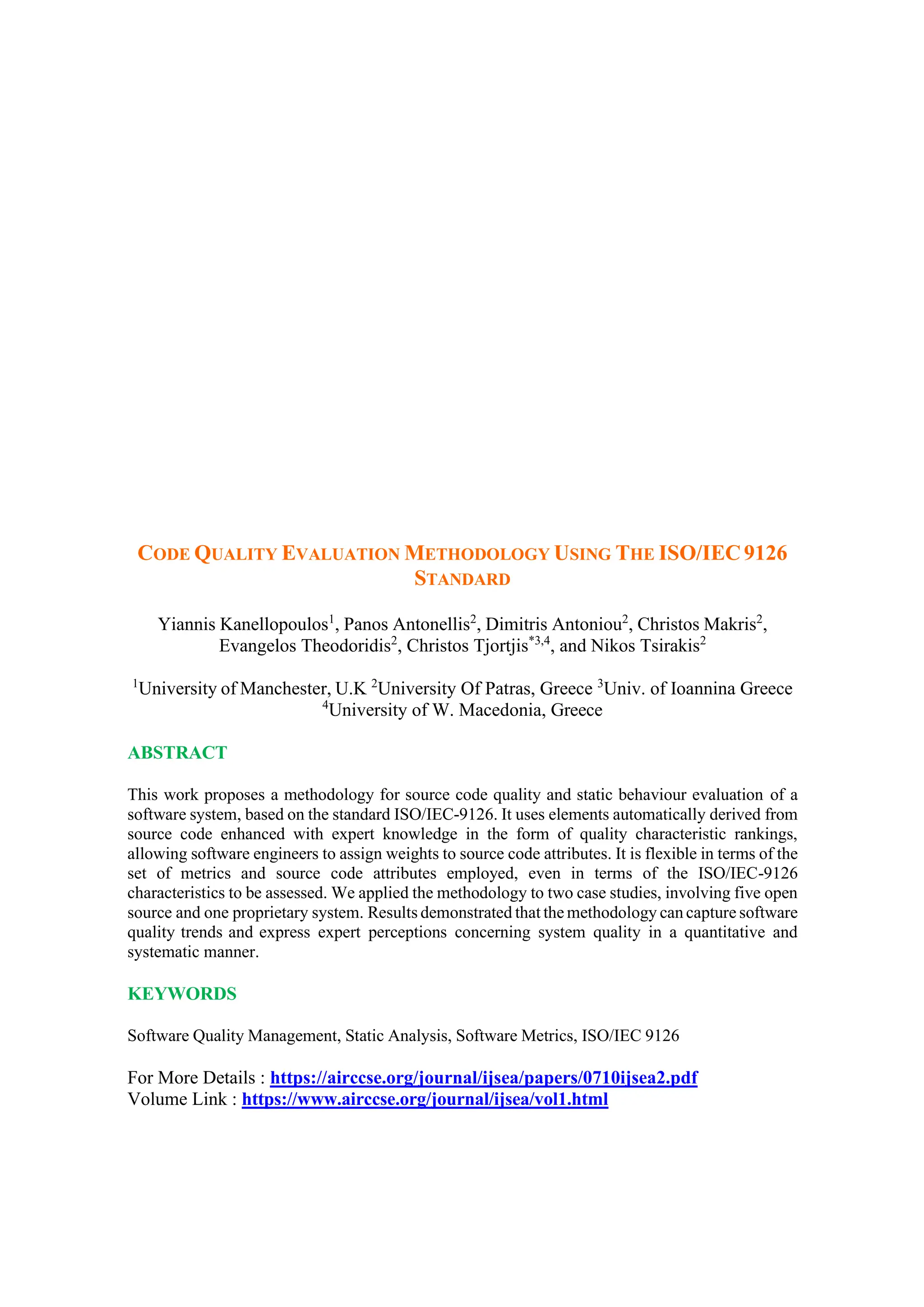 CODE QUALITY EVALUATION METHODOLOGY USING THE ISO/IEC9126
STANDARD
Yiannis Kanellopoulos1
, Panos Antonellis2
, Dimitris Antoniou2
, Christos Makris2
,
Evangelos Theodoridis2
, Christos Tjortjis*3,4
, and Nikos Tsirakis2
1
University of Manchester, U.K 2
University Of Patras, Greece 3
Univ. of Ioannina Greece
4
University of W. Macedonia, Greece
ABSTRACT
This work proposes a methodology for source code quality and static behaviour evaluation of a
software system, based on the standard ISO/IEC-9126. It uses elements automatically derived from
source code enhanced with expert knowledge in the form of quality characteristic rankings,
allowing software engineers to assign weights to source code attributes. It is flexible in terms of the
set of metrics and source code attributes employed, even in terms of the ISO/IEC-9126
characteristics to be assessed. We applied the methodology to two case studies, involving five open
source and one proprietary system. Results demonstrated that the methodology can capture software
quality trends and express expert perceptions concerning system quality in a quantitative and
systematic manner.
KEYWORDS
Software Quality Management, Static Analysis, Software Metrics, ISO/IEC 9126
For More Details : https://airccse.org/journal/ijsea/papers/0710ijsea2.pdf
Volume Link : https://www.airccse.org/journal/ijsea/vol1.html
 