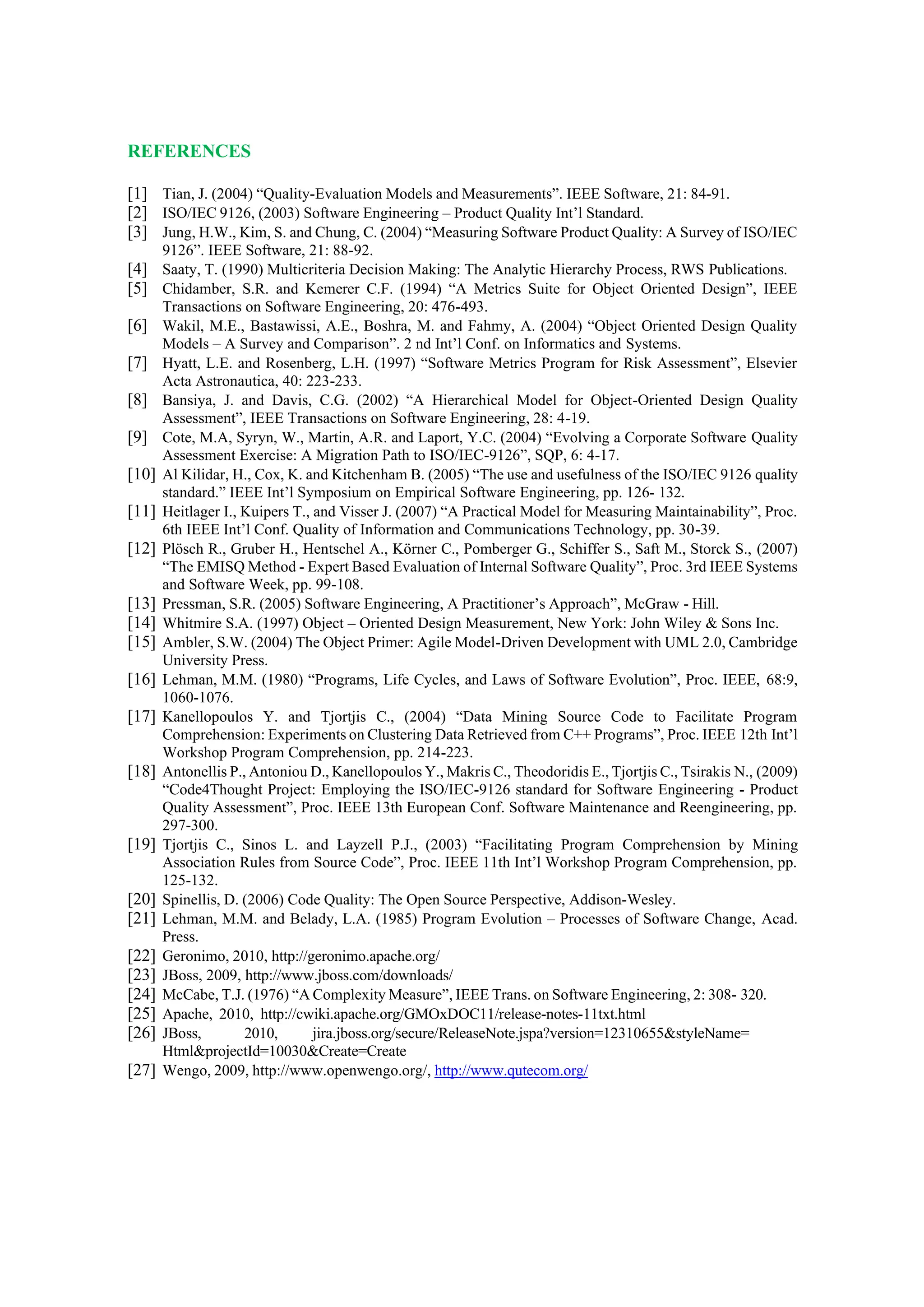 REFERENCES
[1] Tian, J. (2004) “Quality-Evaluation Models and Measurements”. IEEE Software, 21: 84-91.
[2] ISO/IEC 9126, (2003) Software Engineering – Product Quality Int’l Standard.
[3] Jung, H.W., Kim, S. and Chung, C. (2004) “Measuring Software Product Quality: A Survey of ISO/IEC
9126”. IEEE Software, 21: 88-92.
[4] Saaty, T. (1990) Multicriteria Decision Making: The Analytic Hierarchy Process, RWS Publications.
[5] Chidamber, S.R. and Kemerer C.F. (1994) “A Metrics Suite for Object Oriented Design”, IEEE
Transactions on Software Engineering, 20: 476-493.
[6] Wakil, M.E., Bastawissi, A.E., Boshra, M. and Fahmy, A. (2004) “Object Oriented Design Quality
Models – A Survey and Comparison”. 2 nd Int’l Conf. on Informatics and Systems.
[7] Hyatt, L.E. and Rosenberg, L.H. (1997) “Software Metrics Program for Risk Assessment”, Elsevier
Acta Astronautica, 40: 223-233.
[8] Bansiya, J. and Davis, C.G. (2002) “A Hierarchical Model for Object-Oriented Design Quality
Assessment”, IEEE Transactions on Software Engineering, 28: 4-19.
[9] Cote, M.A, Syryn, W., Martin, A.R. and Laport, Y.C. (2004) “Evolving a Corporate Software Quality
Assessment Exercise: A Migration Path to ISO/IEC-9126”, SQP, 6: 4-17.
[10] Al Kilidar, H., Cox, K. and Kitchenham B. (2005) “The use and usefulness of the ISO/IEC 9126 quality
standard.” IEEE Int’l Symposium on Empirical Software Engineering, pp. 126- 132.
[11] Heitlager I., Kuipers T., and Visser J. (2007) “A Practical Model for Measuring Maintainability”, Proc.
6th IEEE Int’l Conf. Quality of Information and Communications Technology, pp. 30-39.
[12] Plösch R., Gruber H., Hentschel A., Körner C., Pomberger G., Schiffer S., Saft M., Storck S., (2007)
“The EMISQ Method - Expert Based Evaluation of Internal Software Quality”, Proc. 3rd IEEE Systems
and Software Week, pp. 99-108.
[13] Pressman, S.R. (2005) Software Engineering, A Practitioner’s Approach”, McGraw - Hill.
[14] Whitmire S.A. (1997) Object – Oriented Design Measurement, New York: John Wiley & Sons Inc.
[15] Ambler, S.W. (2004) The Object Primer: Agile Model-Driven Development with UML 2.0, Cambridge
University Press.
[16] Lehman, M.M. (1980) “Programs, Life Cycles, and Laws of Software Evolution”, Proc. IEEE, 68:9,
1060-1076.
[17] Kanellopoulos Y. and Tjortjis C., (2004) “Data Mining Source Code to Facilitate Program
Comprehension: Experiments on Clustering Data Retrieved from C++ Programs”, Proc. IEEE 12th Int’l
Workshop Program Comprehension, pp. 214-223.
[18] Antonellis P., Antoniou D., Kanellopoulos Y., Makris C., Theodoridis E., Tjortjis C., Tsirakis N., (2009)
“Code4Thought Project: Employing the ISO/IEC-9126 standard for Software Engineering - Product
Quality Assessment”, Proc. IEEE 13th European Conf. Software Maintenance and Reengineering, pp.
297-300.
[19] Tjortjis C., Sinos L. and Layzell P.J., (2003) “Facilitating Program Comprehension by Mining
Association Rules from Source Code”, Proc. IEEE 11th Int’l Workshop Program Comprehension, pp.
125-132.
[20] Spinellis, D. (2006) Code Quality: The Open Source Perspective, Addison-Wesley.
[21] Lehman, M.M. and Belady, L.A. (1985) Program Evolution – Processes of Software Change, Acad.
Press.
[22] Geronimo, 2010, http://geronimo.apache.org/
[23] JBoss, 2009, http://www.jboss.com/downloads/
[24] McCabe, T.J. (1976) “A Complexity Measure”, IEEE Trans. on Software Engineering, 2: 308- 320.
[25] Apache, 2010, http://cwiki.apache.org/GMOxDOC11/release-notes-11txt.html
[26] JBoss, 2010, jira.jboss.org/secure/ReleaseNote.jspa?version=12310655&styleName=
Html&projectId=10030&Create=Create
[27] Wengo, 2009, http://www.openwengo.org/, http://www.qutecom.org/
 