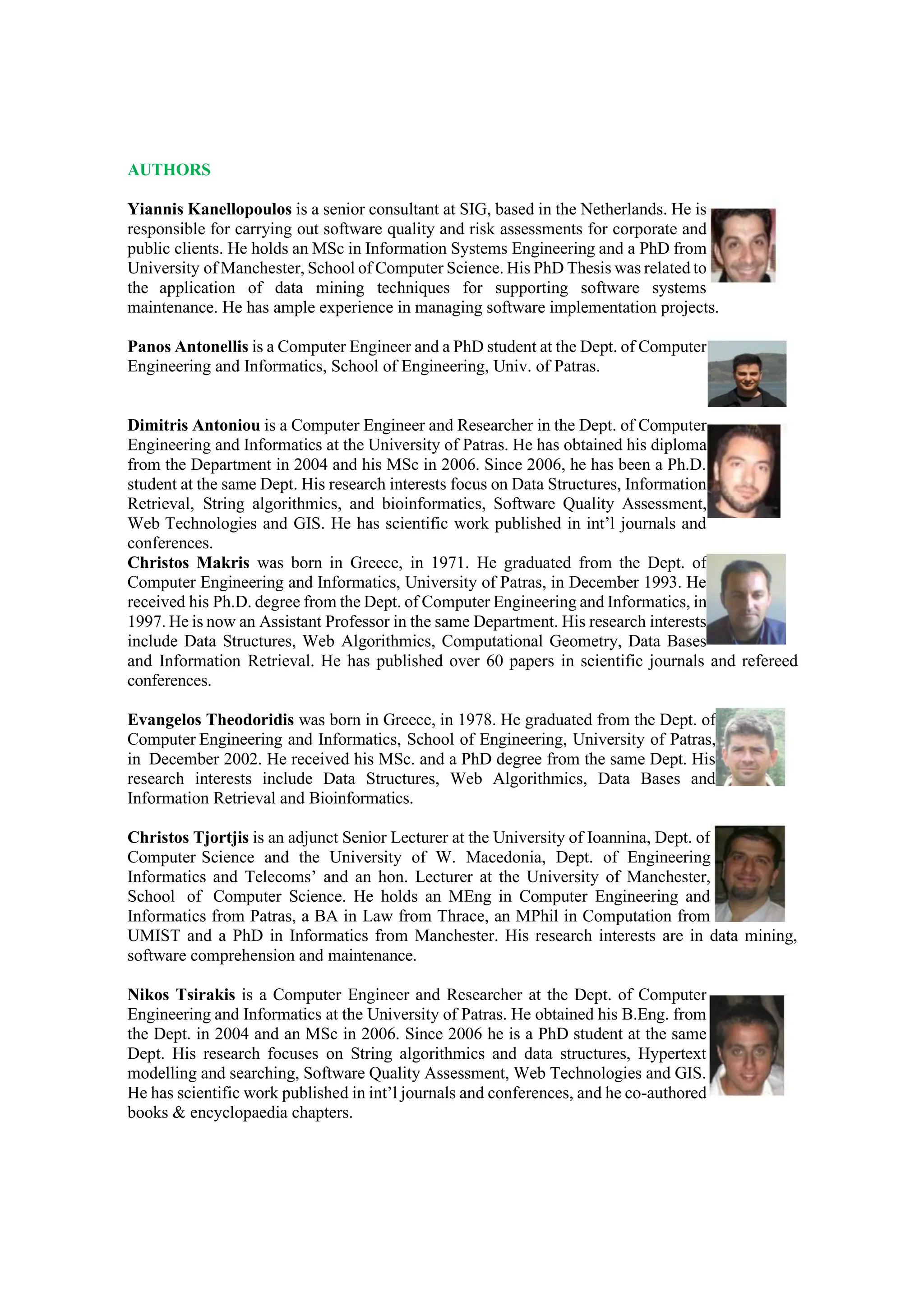 AUTHORS
Yiannis Kanellopoulos is a senior consultant at SIG, based in the Netherlands. He is
responsible for carrying out software quality and risk assessments for corporate and
public clients. He holds an MSc in Information Systems Engineering and a PhD from
University of Manchester, School of Computer Science. His PhD Thesis was related to
the application of data mining techniques for supporting software systems
maintenance. He has ample experience in managing software implementation projects.
Panos Antonellis is a Computer Engineer and a PhD student at the Dept. of Computer
Engineering and Informatics, School of Engineering, Univ. of Patras.
Dimitris Antoniou is a Computer Engineer and Researcher in the Dept. of Computer
Engineering and Informatics at the University of Patras. He has obtained his diploma
from the Department in 2004 and his MSc in 2006. Since 2006, he has been a Ph.D.
student at the same Dept. His research interests focus on Data Structures, Information
Retrieval, String algorithmics, and bioinformatics, Software Quality Assessment,
Web Technologies and GIS. He has scientific work published in int’l journals and
conferences.
Christos Makris was born in Greece, in 1971. He graduated from the Dept. of
Computer Engineering and Informatics, University of Patras, in December 1993. He
received his Ph.D. degree from the Dept. of Computer Engineering and Informatics, in
1997. He is now an Assistant Professor in the same Department. His research interests
include Data Structures, Web Algorithmics, Computational Geometry, Data Bases
and Information Retrieval. He has published over 60 papers in scientific journals and refereed
conferences.
Evangelos Theodoridis was born in Greece, in 1978. He graduated from the Dept. of
Computer Engineering and Informatics, School of Engineering, University of Patras,
in December 2002. He received his MSc. and a PhD degree from the same Dept. His
research interests include Data Structures, Web Algorithmics, Data Bases and
Information Retrieval and Bioinformatics.
Christos Tjortjis is an adjunct Senior Lecturer at the University of Ioannina, Dept. of
Computer Science and the University of W. Macedonia, Dept. of Engineering
Informatics and Telecoms’ and an hon. Lecturer at the University of Manchester,
School of Computer Science. He holds an MEng in Computer Engineering and
Informatics from Patras, a BA in Law from Thrace, an MPhil in Computation from
UMIST and a PhD in Informatics from Manchester. His research interests are in data mining,
software comprehension and maintenance.
Nikos Tsirakis is a Computer Engineer and Researcher at the Dept. of Computer
Engineering and Informatics at the University of Patras. He obtained his B.Eng. from
the Dept. in 2004 and an MSc in 2006. Since 2006 he is a PhD student at the same
Dept. His research focuses on String algorithmics and data structures, Hypertext
modelling and searching, Software Quality Assessment, Web Technologies and GIS.
He has scientific work published in int’l journals and conferences, and he co-authored
books & encyclopaedia chapters.
 
