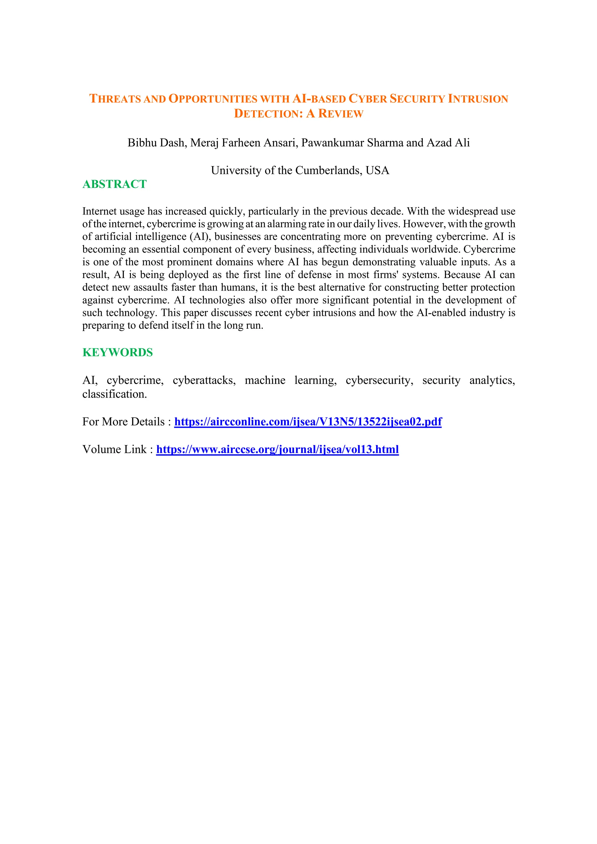 THREATS AND OPPORTUNITIES WITH AI-BASED CYBER SECURITY INTRUSION
DETECTION: A REVIEW
Bibhu Dash, Meraj Farheen Ansari, Pawankumar Sharma and Azad Ali
University of the Cumberlands, USA
ABSTRACT
Internet usage has increased quickly, particularly in the previous decade. With the widespread use
of theinternet, cybercrime is growing at an alarming rate in ourdailylives. However,with the growth
of artificial intelligence (AI), businesses are concentrating more on preventing cybercrime. AI is
becoming an essential component of every business, affecting individuals worldwide. Cybercrime
is one of the most prominent domains where AI has begun demonstrating valuable inputs. As a
result, AI is being deployed as the first line of defense in most firms' systems. Because AI can
detect new assaults faster than humans, it is the best alternative for constructing better protection
against cybercrime. AI technologies also offer more significant potential in the development of
such technology. This paper discusses recent cyber intrusions and how the AI-enabled industry is
preparing to defend itself in the long run.
KEYWORDS
AI, cybercrime, cyberattacks, machine learning, cybersecurity, security analytics,
classification.
For More Details : https://aircconline.com/ijsea/V13N5/13522ijsea02.pdf
Volume Link : https://www.airccse.org/journal/ijsea/vol13.html
 