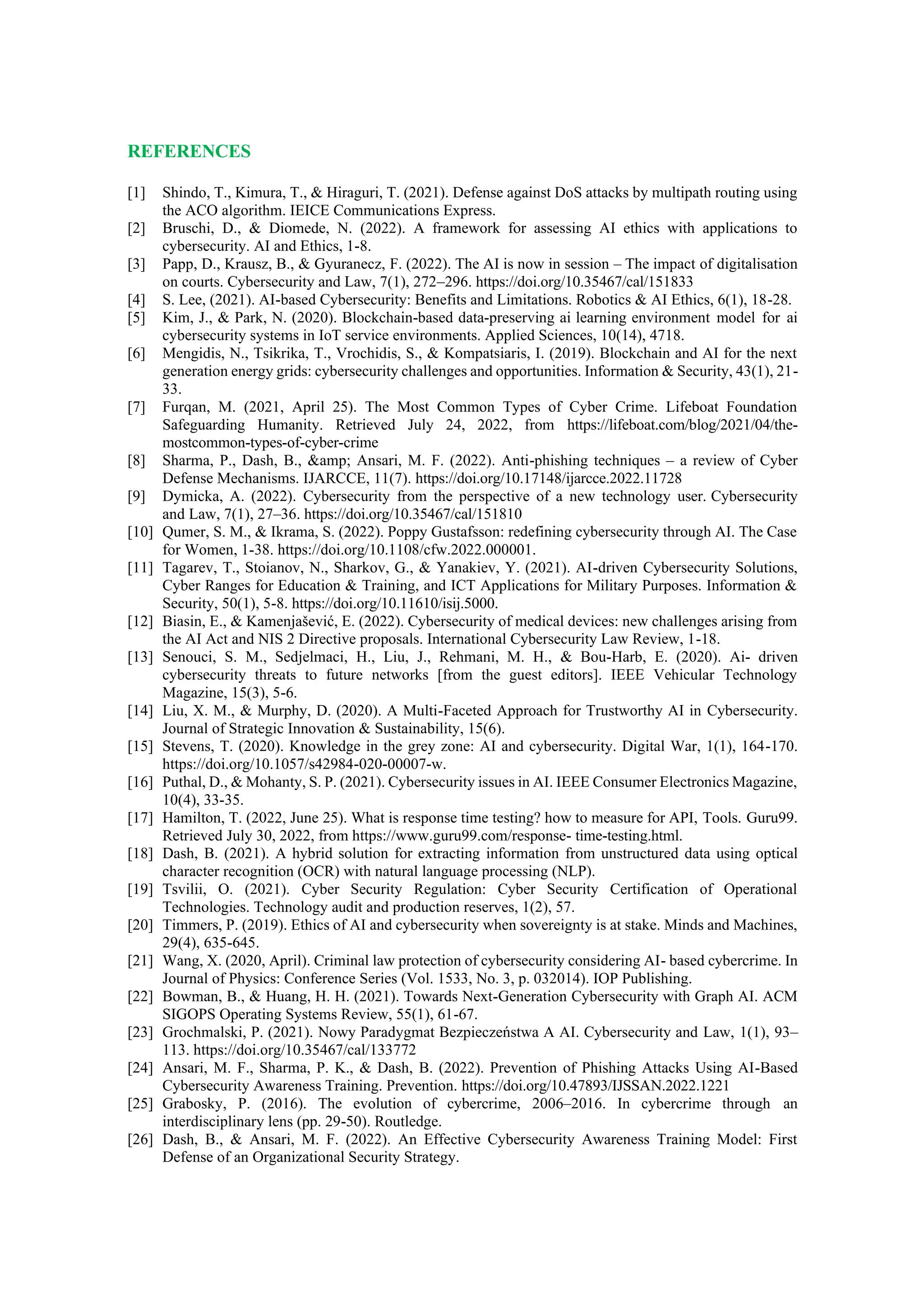 REFERENCES
[1] Shindo, T., Kimura, T., & Hiraguri, T. (2021). Defense against DoS attacks by multipath routing using
the ACO algorithm. IEICE Communications Express.
[2] Bruschi, D., & Diomede, N. (2022). A framework for assessing AI ethics with applications to
cybersecurity. AI and Ethics, 1-8.
[3] Papp, D., Krausz, B., & Gyuranecz, F. (2022). The AI is now in session – The impact of digitalisation
on courts. Cybersecurity and Law, 7(1), 272–296. https://doi.org/10.35467/cal/151833
[4] S. Lee, (2021). AI-based Cybersecurity: Benefits and Limitations. Robotics & AI Ethics, 6(1), 18-28.
[5] Kim, J., & Park, N. (2020). Blockchain-based data-preserving ai learning environment model for ai
cybersecurity systems in IoT service environments. Applied Sciences, 10(14), 4718.
[6] Mengidis, N., Tsikrika, T., Vrochidis, S., & Kompatsiaris, I. (2019). Blockchain and AI for the next
generation energy grids: cybersecurity challenges and opportunities. Information & Security, 43(1), 21-
33.
[7] Furqan, M. (2021, April 25). The Most Common Types of Cyber Crime. Lifeboat Foundation
Safeguarding Humanity. Retrieved July 24, 2022, from https://lifeboat.com/blog/2021/04/the-
mostcommon-types-of-cyber-crime
[8] Sharma, P., Dash, B., &amp; Ansari, M. F. (2022). Anti-phishing techniques – a review of Cyber
Defense Mechanisms. IJARCCE, 11(7). https://doi.org/10.17148/ijarcce.2022.11728
[9] Dymicka, A. (2022). Cybersecurity from the perspective of a new technology user. Cybersecurity
and Law, 7(1), 27–36. https://doi.org/10.35467/cal/151810
[10] Qumer, S. M., & Ikrama, S. (2022). Poppy Gustafsson: redefining cybersecurity through AI. The Case
for Women, 1-38. https://doi.org/10.1108/cfw.2022.000001.
[11] Tagarev, T., Stoianov, N., Sharkov, G., & Yanakiev, Y. (2021). AI-driven Cybersecurity Solutions,
Cyber Ranges for Education & Training, and ICT Applications for Military Purposes. Information &
Security, 50(1), 5-8. https://doi.org/10.11610/isij.5000.
[12] Biasin, E., & Kamenjašević, E. (2022). Cybersecurity of medical devices: new challenges arising from
the AI Act and NIS 2 Directive proposals. International Cybersecurity Law Review, 1-18.
[13] Senouci, S. M., Sedjelmaci, H., Liu, J., Rehmani, M. H., & Bou-Harb, E. (2020). Ai- driven
cybersecurity threats to future networks [from the guest editors]. IEEE Vehicular Technology
Magazine, 15(3), 5-6.
[14] Liu, X. M., & Murphy, D. (2020). A Multi-Faceted Approach for Trustworthy AI in Cybersecurity.
Journal of Strategic Innovation & Sustainability, 15(6).
[15] Stevens, T. (2020). Knowledge in the grey zone: AI and cybersecurity. Digital War, 1(1), 164-170.
https://doi.org/10.1057/s42984-020-00007-w.
[16] Puthal, D., & Mohanty, S. P. (2021). Cybersecurity issues in AI. IEEE Consumer Electronics Magazine,
10(4), 33-35.
[17] Hamilton, T. (2022, June 25). What is response time testing? how to measure for API, Tools. Guru99.
Retrieved July 30, 2022, from https://www.guru99.com/response- time-testing.html.
[18] Dash, B. (2021). A hybrid solution for extracting information from unstructured data using optical
character recognition (OCR) with natural language processing (NLP).
[19] Tsvilii, O. (2021). Cyber Security Regulation: Cyber Security Certification of Operational
Technologies. Technology audit and production reserves, 1(2), 57.
[20] Timmers, P. (2019). Ethics of AI and cybersecurity when sovereignty is at stake. Minds and Machines,
29(4), 635-645.
[21] Wang, X. (2020, April). Criminal law protection of cybersecurity considering AI- based cybercrime. In
Journal of Physics: Conference Series (Vol. 1533, No. 3, p. 032014). IOP Publishing.
[22] Bowman, B., & Huang, H. H. (2021). Towards Next-Generation Cybersecurity with Graph AI. ACM
SIGOPS Operating Systems Review, 55(1), 61-67.
[23] Grochmalski, P. (2021). Nowy Paradygmat Bezpieczeństwa A AI. Cybersecurity and Law, 1(1), 93–
113. https://doi.org/10.35467/cal/133772
[24] Ansari, M. F., Sharma, P. K., & Dash, B. (2022). Prevention of Phishing Attacks Using AI-Based
Cybersecurity Awareness Training. Prevention. https://doi.org/10.47893/IJSSAN.2022.1221
[25] Grabosky, P. (2016). The evolution of cybercrime, 2006–2016. In cybercrime through an
interdisciplinary lens (pp. 29-50). Routledge.
[26] Dash, B., & Ansari, M. F. (2022). An Effective Cybersecurity Awareness Training Model: First
Defense of an Organizational Security Strategy.
 