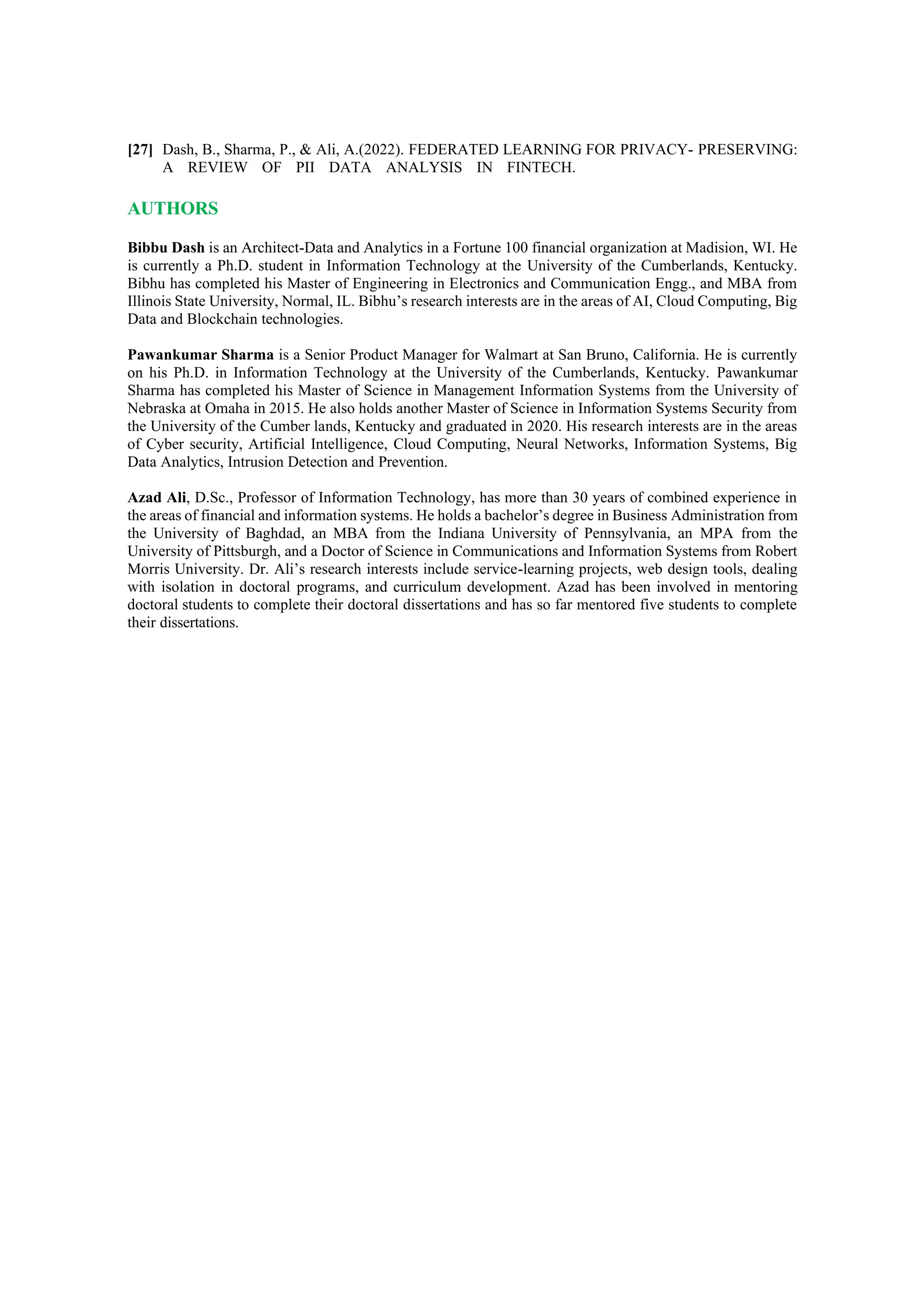 [27] Dash, B., Sharma, P., & Ali, A.(2022). FEDERATED LEARNING FOR PRIVACY- PRESERVING:
A REVIEW OF PII DATA ANALYSIS IN FINTECH.
AUTHORS
Bibbu Dash is an Architect-Data and Analytics in a Fortune 100 financial organization at Madision, WI. He
is currently a Ph.D. student in Information Technology at the University of the Cumberlands, Kentucky.
Bibhu has completed his Master of Engineering in Electronics and Communication Engg., and MBA from
Illinois State University, Normal, IL. Bibhu’s research interests are in the areas of AI, Cloud Computing, Big
Data and Blockchain technologies.
Pawankumar Sharma is a Senior Product Manager for Walmart at San Bruno, California. He is currently
on his Ph.D. in Information Technology at the University of the Cumberlands, Kentucky. Pawankumar
Sharma has completed his Master of Science in Management Information Systems from the University of
Nebraska at Omaha in 2015. He also holds another Master of Science in Information Systems Security from
the University of the Cumber lands, Kentucky and graduated in 2020. His research interests are in the areas
of Cyber security, Artificial Intelligence, Cloud Computing, Neural Networks, Information Systems, Big
Data Analytics, Intrusion Detection and Prevention.
Azad Ali, D.Sc., Professor of Information Technology, has more than 30 years of combined experience in
the areas of financial and information systems. He holds a bachelor’s degree in Business Administration from
the University of Baghdad, an MBA from the Indiana University of Pennsylvania, an MPA from the
University of Pittsburgh, and a Doctor of Science in Communications and Information Systems from Robert
Morris University. Dr. Ali’s research interests include service-learning projects, web design tools, dealing
with isolation in doctoral programs, and curriculum development. Azad has been involved in mentoring
doctoral students to complete their doctoral dissertations and has so far mentored five students to complete
their dissertations.
 