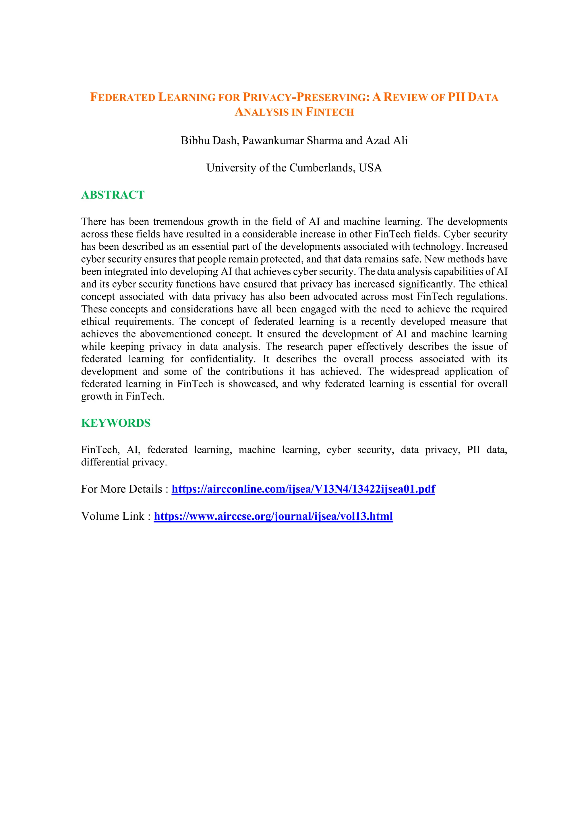 FEDERATED LEARNING FOR PRIVACY-PRESERVING: AREVIEW OF PII DATA
ANALYSIS IN FINTECH
Bibhu Dash, Pawankumar Sharma and Azad Ali
University of the Cumberlands, USA
ABSTRACT
There has been tremendous growth in the field of AI and machine learning. The developments
across these fields have resulted in a considerable increase in other FinTech fields. Cyber security
has been described as an essential part of the developments associated with technology. Increased
cyber security ensures that people remain protected, and that data remains safe. New methods have
been integrated into developing AI that achieves cyber security. The data analysis capabilities of AI
and its cyber security functions have ensured that privacy has increased significantly. The ethical
concept associated with data privacy has also been advocated across most FinTech regulations.
These concepts and considerations have all been engaged with the need to achieve the required
ethical requirements. The concept of federated learning is a recently developed measure that
achieves the abovementioned concept. It ensured the development of AI and machine learning
while keeping privacy in data analysis. The research paper effectively describes the issue of
federated learning for confidentiality. It describes the overall process associated with its
development and some of the contributions it has achieved. The widespread application of
federated learning in FinTech is showcased, and why federated learning is essential for overall
growth in FinTech.
KEYWORDS
FinTech, AI, federated learning, machine learning, cyber security, data privacy, PII data,
differential privacy.
For More Details : https://aircconline.com/ijsea/V13N4/13422ijsea01.pdf
Volume Link : https://www.airccse.org/journal/ijsea/vol13.html
 