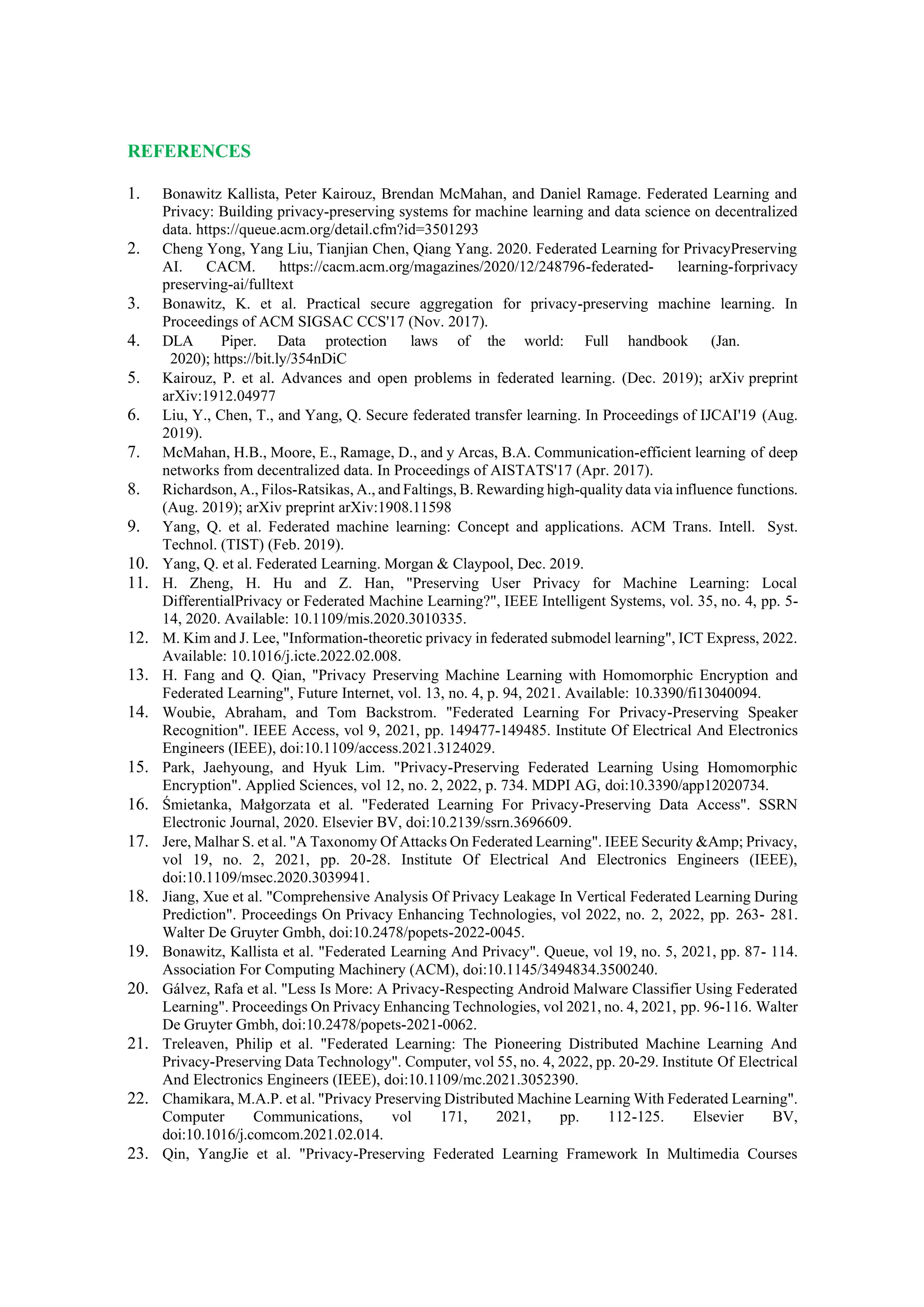 REFERENCES
1. Bonawitz Kallista, Peter Kairouz, Brendan McMahan, and Daniel Ramage. Federated Learning and
Privacy: Building privacy-preserving systems for machine learning and data science on decentralized
data. https://queue.acm.org/detail.cfm?id=3501293
2. Cheng Yong, Yang Liu, Tianjian Chen, Qiang Yang. 2020. Federated Learning for PrivacyPreserving
AI. CACM. https://cacm.acm.org/magazines/2020/12/248796-federated- learning-forprivacy
preserving-ai/fulltext
3. Bonawitz, K. et al. Practical secure aggregation for privacy-preserving machine learning. In
Proceedings of ACM SIGSAC CCS'17 (Nov. 2017).
4. DLA Piper. Data protection laws of the world: Full handbook (Jan.
2020); https://bit.ly/354nDiC
5. Kairouz, P. et al. Advances and open problems in federated learning. (Dec. 2019); arXiv preprint
arXiv:1912.04977
6. Liu, Y., Chen, T., and Yang, Q. Secure federated transfer learning. In Proceedings of IJCAI'19 (Aug.
2019).
7. McMahan, H.B., Moore, E., Ramage, D., and y Arcas, B.A. Communication-efficient learning of deep
networks from decentralized data. In Proceedings of AISTATS'17 (Apr. 2017).
8. Richardson, A., Filos-Ratsikas, A., and Faltings, B. Rewarding high-quality data via influence functions.
(Aug. 2019); arXiv preprint arXiv:1908.11598
9. Yang, Q. et al. Federated machine learning: Concept and applications. ACM Trans. Intell. Syst.
Technol. (TIST) (Feb. 2019).
10. Yang, Q. et al. Federated Learning. Morgan & Claypool, Dec. 2019.
11. H. Zheng, H. Hu and Z. Han, "Preserving User Privacy for Machine Learning: Local
DifferentialPrivacy or Federated Machine Learning?", IEEE Intelligent Systems, vol. 35, no. 4, pp. 5-
14, 2020. Available: 10.1109/mis.2020.3010335.
12. M. Kim and J. Lee, "Information-theoretic privacy in federated submodel learning", ICT Express, 2022.
Available: 10.1016/j.icte.2022.02.008.
13. H. Fang and Q. Qian, "Privacy Preserving Machine Learning with Homomorphic Encryption and
Federated Learning", Future Internet, vol. 13, no. 4, p. 94, 2021. Available: 10.3390/fi13040094.
14. Woubie, Abraham, and Tom Backstrom. "Federated Learning For Privacy-Preserving Speaker
Recognition". IEEE Access, vol 9, 2021, pp. 149477-149485. Institute Of Electrical And Electronics
Engineers (IEEE), doi:10.1109/access.2021.3124029.
15. Park, Jaehyoung, and Hyuk Lim. "Privacy-Preserving Federated Learning Using Homomorphic
Encryption". Applied Sciences, vol 12, no. 2, 2022, p. 734. MDPI AG, doi:10.3390/app12020734.
16. Śmietanka, Małgorzata et al. "Federated Learning For Privacy-Preserving Data Access". SSRN
Electronic Journal, 2020. Elsevier BV, doi:10.2139/ssrn.3696609.
17. Jere, Malhar S. et al. "A Taxonomy Of Attacks On Federated Learning". IEEE Security &Amp; Privacy,
vol 19, no. 2, 2021, pp. 20-28. Institute Of Electrical And Electronics Engineers (IEEE),
doi:10.1109/msec.2020.3039941.
18. Jiang, Xue et al. "Comprehensive Analysis Of Privacy Leakage In Vertical Federated Learning During
Prediction". Proceedings On Privacy Enhancing Technologies, vol 2022, no. 2, 2022, pp. 263- 281.
Walter De Gruyter Gmbh, doi:10.2478/popets-2022-0045.
19. Bonawitz, Kallista et al. "Federated Learning And Privacy". Queue, vol 19, no. 5, 2021, pp. 87- 114.
Association For Computing Machinery (ACM), doi:10.1145/3494834.3500240.
20. Gálvez, Rafa et al. "Less Is More: A Privacy-Respecting Android Malware Classifier Using Federated
Learning". Proceedings On Privacy Enhancing Technologies, vol 2021, no. 4, 2021, pp. 96-116. Walter
De Gruyter Gmbh, doi:10.2478/popets-2021-0062.
21. Treleaven, Philip et al. "Federated Learning: The Pioneering Distributed Machine Learning And
Privacy-Preserving Data Technology". Computer, vol 55, no. 4, 2022, pp. 20-29. Institute Of Electrical
And Electronics Engineers (IEEE), doi:10.1109/mc.2021.3052390.
22. Chamikara, M.A.P. et al. "Privacy Preserving Distributed Machine Learning With Federated Learning".
Computer Communications, vol 171, 2021, pp. 112-125. Elsevier BV,
doi:10.1016/j.comcom.2021.02.014.
23. Qin, YangJie et al. "Privacy-Preserving Federated Learning Framework In Multimedia Courses
 