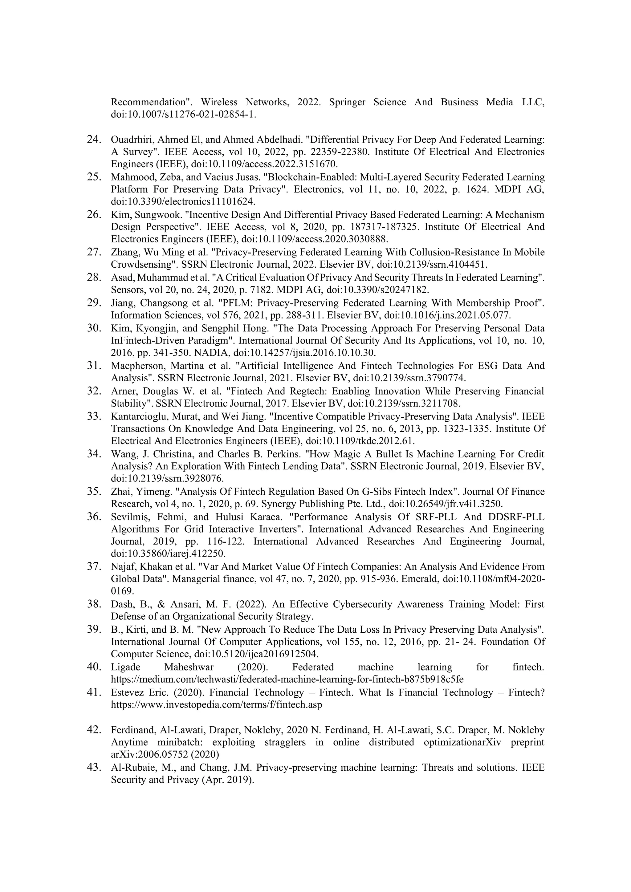 Recommendation". Wireless Networks, 2022. Springer Science And Business Media LLC,
doi:10.1007/s11276-021-02854-1.
24. Ouadrhiri, Ahmed El, and Ahmed Abdelhadi. "Differential Privacy For Deep And Federated Learning:
A Survey". IEEE Access, vol 10, 2022, pp. 22359-22380. Institute Of Electrical And Electronics
Engineers (IEEE), doi:10.1109/access.2022.3151670.
25. Mahmood, Zeba, and Vacius Jusas. "Blockchain-Enabled: Multi-Layered Security Federated Learning
Platform For Preserving Data Privacy". Electronics, vol 11, no. 10, 2022, p. 1624. MDPI AG,
doi:10.3390/electronics11101624.
26. Kim, Sungwook. "Incentive Design And Differential Privacy Based Federated Learning: A Mechanism
Design Perspective". IEEE Access, vol 8, 2020, pp. 187317-187325. Institute Of Electrical And
Electronics Engineers (IEEE), doi:10.1109/access.2020.3030888.
27. Zhang, Wu Ming et al. "Privacy-Preserving Federated Learning With Collusion-Resistance In Mobile
Crowdsensing". SSRN Electronic Journal, 2022. Elsevier BV, doi:10.2139/ssrn.4104451.
28. Asad, Muhammad et al. "A Critical Evaluation Of Privacy And Security Threats In Federated Learning".
Sensors, vol 20, no. 24, 2020, p. 7182. MDPI AG, doi:10.3390/s20247182.
29. Jiang, Changsong et al. "PFLM: Privacy-Preserving Federated Learning With Membership Proof".
Information Sciences, vol 576, 2021, pp. 288-311. Elsevier BV, doi:10.1016/j.ins.2021.05.077.
30. Kim, Kyongjin, and Sengphil Hong. "The Data Processing Approach For Preserving Personal Data
InFintech-Driven Paradigm". International Journal Of Security And Its Applications, vol 10, no. 10,
2016, pp. 341-350. NADIA, doi:10.14257/ijsia.2016.10.10.30.
31. Macpherson, Martina et al. "Artificial Intelligence And Fintech Technologies For ESG Data And
Analysis". SSRN Electronic Journal, 2021. Elsevier BV, doi:10.2139/ssrn.3790774.
32. Arner, Douglas W. et al. "Fintech And Regtech: Enabling Innovation While Preserving Financial
Stability". SSRN Electronic Journal, 2017. Elsevier BV, doi:10.2139/ssrn.3211708.
33. Kantarcioglu, Murat, and Wei Jiang. "Incentive Compatible Privacy-Preserving Data Analysis". IEEE
Transactions On Knowledge And Data Engineering, vol 25, no. 6, 2013, pp. 1323-1335. Institute Of
Electrical And Electronics Engineers (IEEE), doi:10.1109/tkde.2012.61.
34. Wang, J. Christina, and Charles B. Perkins. "How Magic A Bullet Is Machine Learning For Credit
Analysis? An Exploration With Fintech Lending Data". SSRN Electronic Journal, 2019. Elsevier BV,
doi:10.2139/ssrn.3928076.
35. Zhai, Yimeng. "Analysis Of Fintech Regulation Based On G-Sibs Fintech Index". Journal Of Finance
Research, vol 4, no. 1, 2020, p. 69. Synergy Publishing Pte. Ltd., doi:10.26549/jfr.v4i1.3250.
36. Sevilmiş, Fehmi, and Hulusi Karaca. "Performance Analysis Of SRF-PLL And DDSRF-PLL
Algorithms For Grid Interactive Inverters". International Advanced Researches And Engineering
Journal, 2019, pp. 116-122. International Advanced Researches And Engineering Journal,
doi:10.35860/iarej.412250.
37. Najaf, Khakan et al. "Var And Market Value Of Fintech Companies: An Analysis And Evidence From
Global Data". Managerial finance, vol 47, no. 7, 2020, pp. 915-936. Emerald, doi:10.1108/mf04-2020-
0169.
38. Dash, B., & Ansari, M. F. (2022). An Effective Cybersecurity Awareness Training Model: First
Defense of an Organizational Security Strategy.
39. B., Kirti, and B. M. "New Approach To Reduce The Data Loss In Privacy Preserving Data Analysis".
International Journal Of Computer Applications, vol 155, no. 12, 2016, pp. 21- 24. Foundation Of
Computer Science, doi:10.5120/ijca2016912504.
40. Ligade Maheshwar (2020). Federated machine learning for fintech.
https://medium.com/techwasti/federated-machine-learning-for-fintech-b875b918c5fe
41. Estevez Eric. (2020). Financial Technology – Fintech. What Is Financial Technology – Fintech?
https://www.investopedia.com/terms/f/fintech.asp
42. Ferdinand, Al-Lawati, Draper, Nokleby, 2020 N. Ferdinand, H. Al-Lawati, S.C. Draper, M. Nokleby
Anytime minibatch: exploiting stragglers in online distributed optimizationarXiv preprint
arXiv:2006.05752 (2020)
43. Al-Rubaie, M., and Chang, J.M. Privacy-preserving machine learning: Threats and solutions. IEEE
Security and Privacy (Apr. 2019).
 