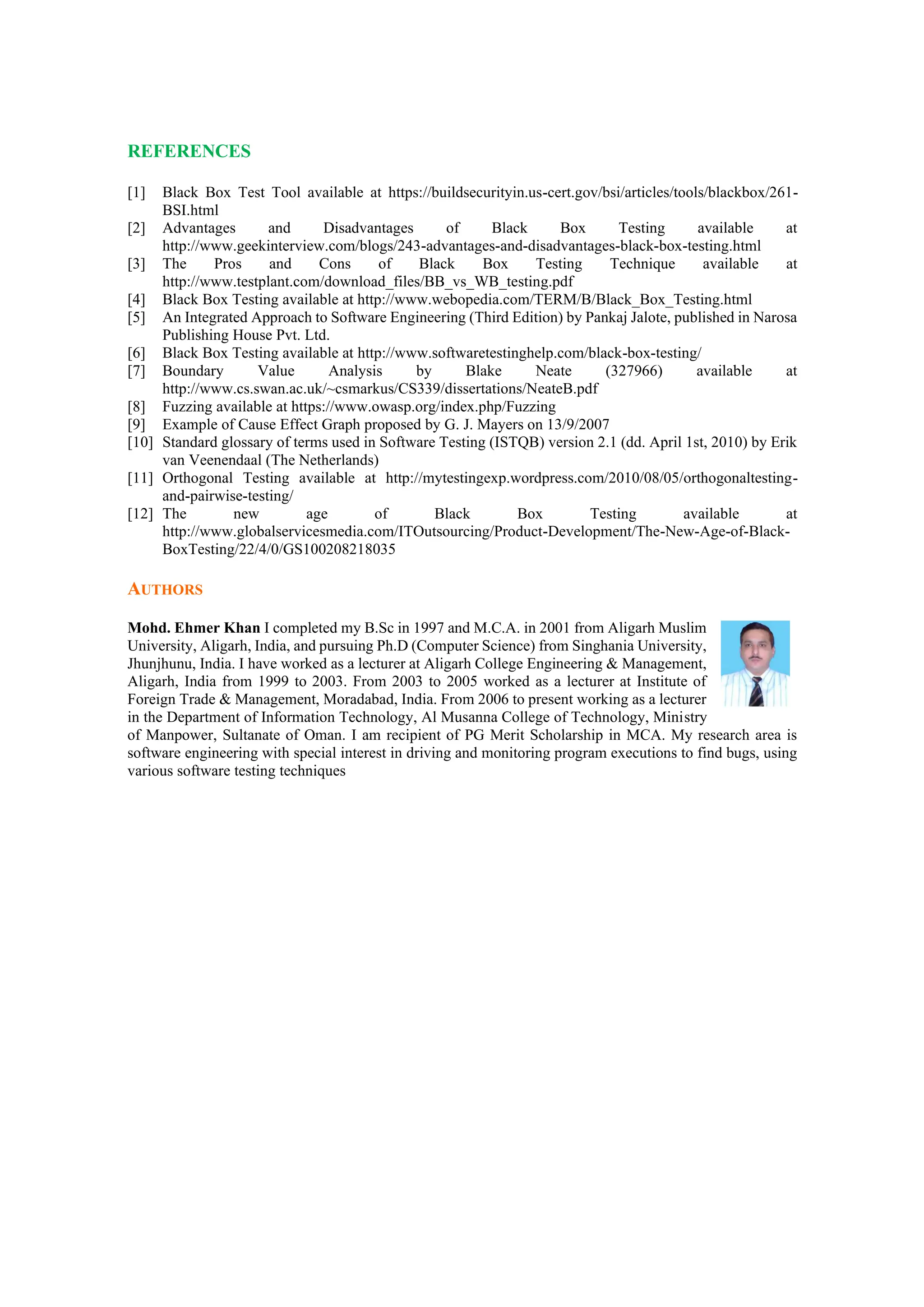 REFERENCES
[1] Black Box Test Tool available at https://buildsecurityin.us-cert.gov/bsi/articles/tools/blackbox/261-
BSI.html
[2] Advantages and Disadvantages of Black Box Testing available at
http://www.geekinterview.com/blogs/243-advantages-and-disadvantages-black-box-testing.html
[3] The Pros and Cons of Black Box Testing Technique available at
http://www.testplant.com/download_files/BB_vs_WB_testing.pdf
[4] Black Box Testing available at http://www.webopedia.com/TERM/B/Black_Box_Testing.html
[5] An Integrated Approach to Software Engineering (Third Edition) by Pankaj Jalote, published in Narosa
Publishing House Pvt. Ltd.
[6] Black Box Testing available at http://www.softwaretestinghelp.com/black-box-testing/
[7] Boundary Value Analysis by Blake Neate (327966) available at
http://www.cs.swan.ac.uk/~csmarkus/CS339/dissertations/NeateB.pdf
[8] Fuzzing available at https://www.owasp.org/index.php/Fuzzing
[9] Example of Cause Effect Graph proposed by G. J. Mayers on 13/9/2007
[10] Standard glossary of terms used in Software Testing (ISTQB) version 2.1 (dd. April 1st, 2010) by Erik
van Veenendaal (The Netherlands)
[11] Orthogonal Testing available at http://mytestingexp.wordpress.com/2010/08/05/orthogonaltesting-
and-pairwise-testing/
[12] The new age of Black Box Testing available at
http://www.globalservicesmedia.com/ITOutsourcing/Product-Development/The-New-Age-of-Black-
BoxTesting/22/4/0/GS100208218035
AUTHORS
Mohd. Ehmer Khan I completed my B.Sc in 1997 and M.C.A. in 2001 from Aligarh Muslim
University, Aligarh, India, and pursuing Ph.D (Computer Science) from Singhania University,
Jhunjhunu, India. I have worked as a lecturer at Aligarh College Engineering & Management,
Aligarh, India from 1999 to 2003. From 2003 to 2005 worked as a lecturer at Institute of
Foreign Trade & Management, Moradabad, India. From 2006 to present working as a lecturer
in the Department of Information Technology, Al Musanna College of Technology, Ministry
of Manpower, Sultanate of Oman. I am recipient of PG Merit Scholarship in MCA. My research area is
software engineering with special interest in driving and monitoring program executions to find bugs, using
various software testing techniques
 