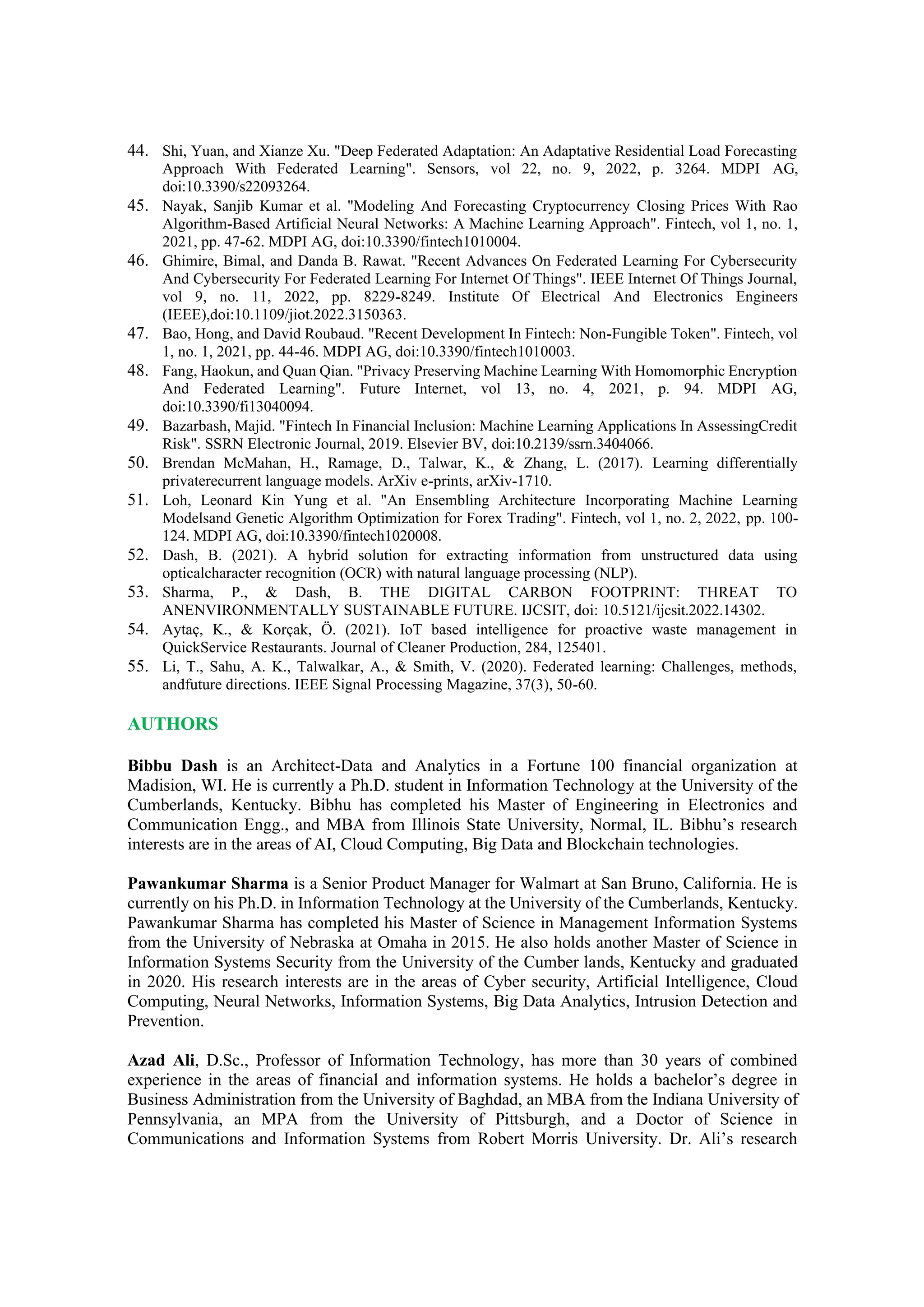 44. Shi, Yuan, and Xianze Xu. "Deep Federated Adaptation: An Adaptative Residential Load Forecasting
Approach With Federated Learning". Sensors, vol 22, no. 9, 2022, p. 3264. MDPI AG,
doi:10.3390/s22093264.
45. Nayak, Sanjib Kumar et al. "Modeling And Forecasting Cryptocurrency Closing Prices With Rao
Algorithm-Based Artificial Neural Networks: A Machine Learning Approach". Fintech, vol 1, no. 1,
2021, pp. 47-62. MDPI AG, doi:10.3390/fintech1010004.
46. Ghimire, Bimal, and Danda B. Rawat. "Recent Advances On Federated Learning For Cybersecurity
And Cybersecurity For Federated Learning For Internet Of Things". IEEE Internet Of Things Journal,
vol 9, no. 11, 2022, pp. 8229-8249. Institute Of Electrical And Electronics Engineers
(IEEE),doi:10.1109/jiot.2022.3150363.
47. Bao, Hong, and David Roubaud. "Recent Development In Fintech: Non-Fungible Token". Fintech, vol
1, no. 1, 2021, pp. 44-46. MDPI AG, doi:10.3390/fintech1010003.
48. Fang, Haokun, and Quan Qian. "Privacy Preserving Machine Learning With Homomorphic Encryption
And Federated Learning". Future Internet, vol 13, no. 4, 2021, p. 94. MDPI AG,
doi:10.3390/fi13040094.
49. Bazarbash, Majid. "Fintech In Financial Inclusion: Machine Learning Applications In AssessingCredit
Risk". SSRN Electronic Journal, 2019. Elsevier BV, doi:10.2139/ssrn.3404066.
50. Brendan McMahan, H., Ramage, D., Talwar, K., & Zhang, L. (2017). Learning differentially
privaterecurrent language models. ArXiv e-prints, arXiv-1710.
51. Loh, Leonard Kin Yung et al. "An Ensembling Architecture Incorporating Machine Learning
Modelsand Genetic Algorithm Optimization for Forex Trading". Fintech, vol 1, no. 2, 2022, pp. 100-
124. MDPI AG, doi:10.3390/fintech1020008.
52. Dash, B. (2021). A hybrid solution for extracting information from unstructured data using
opticalcharacter recognition (OCR) with natural language processing (NLP).
53. Sharma, P., & Dash, B. THE DIGITAL CARBON FOOTPRINT: THREAT TO
ANENVIRONMENTALLY SUSTAINABLE FUTURE. IJCSIT, doi: 10.5121/ijcsit.2022.14302.
54. Aytaç, K., & Korçak, Ö. (2021). IoT based intelligence for proactive waste management in
QuickService Restaurants. Journal of Cleaner Production, 284, 125401.
55. Li, T., Sahu, A. K., Talwalkar, A., & Smith, V. (2020). Federated learning: Challenges, methods,
andfuture directions. IEEE Signal Processing Magazine, 37(3), 50-60.
AUTHORS
Bibbu Dash is an Architect-Data and Analytics in a Fortune 100 financial organization at
Madision, WI. He is currently a Ph.D. student in Information Technology at the University of the
Cumberlands, Kentucky. Bibhu has completed his Master of Engineering in Electronics and
Communication Engg., and MBA from Illinois State University, Normal, IL. Bibhu’s research
interests are in the areas of AI, Cloud Computing, Big Data and Blockchain technologies.
Pawankumar Sharma is a Senior Product Manager for Walmart at San Bruno, California. He is
currently on his Ph.D. in Information Technology at the University of the Cumberlands, Kentucky.
Pawankumar Sharma has completed his Master of Science in Management Information Systems
from the University of Nebraska at Omaha in 2015. He also holds another Master of Science in
Information Systems Security from the University of the Cumber lands, Kentucky and graduated
in 2020. His research interests are in the areas of Cyber security, Artificial Intelligence, Cloud
Computing, Neural Networks, Information Systems, Big Data Analytics, Intrusion Detection and
Prevention.
Azad Ali, D.Sc., Professor of Information Technology, has more than 30 years of combined
experience in the areas of financial and information systems. He holds a bachelor’s degree in
Business Administration from the University of Baghdad, an MBA from the Indiana University of
Pennsylvania, an MPA from the University of Pittsburgh, and a Doctor of Science in
Communications and Information Systems from Robert Morris University. Dr. Ali’s research
 