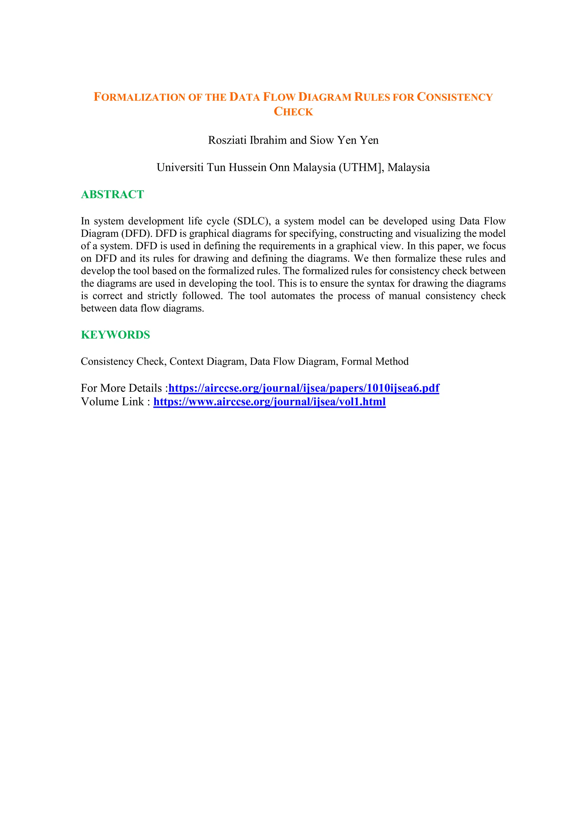 FORMALIZATION OF THE DATA FLOW DIAGRAM RULES FOR CONSISTENCY
CHECK
Rosziati Ibrahim and Siow Yen Yen
Universiti Tun Hussein Onn Malaysia (UTHM], Malaysia
ABSTRACT
In system development life cycle (SDLC), a system model can be developed using Data Flow
Diagram (DFD). DFD is graphical diagrams for specifying, constructing and visualizing the model
of a system. DFD is used in defining the requirements in a graphical view. In this paper, we focus
on DFD and its rules for drawing and defining the diagrams. We then formalize these rules and
develop the tool based on the formalized rules. The formalized rules for consistency check between
the diagrams are used in developing the tool. This is to ensure the syntax for drawing the diagrams
is correct and strictly followed. The tool automates the process of manual consistency check
between data flow diagrams.
KEYWORDS
Consistency Check, Context Diagram, Data Flow Diagram, Formal Method
For More Details :https://airccse.org/journal/ijsea/papers/1010ijsea6.pdf
Volume Link : https://www.airccse.org/journal/ijsea/vol1.html
 