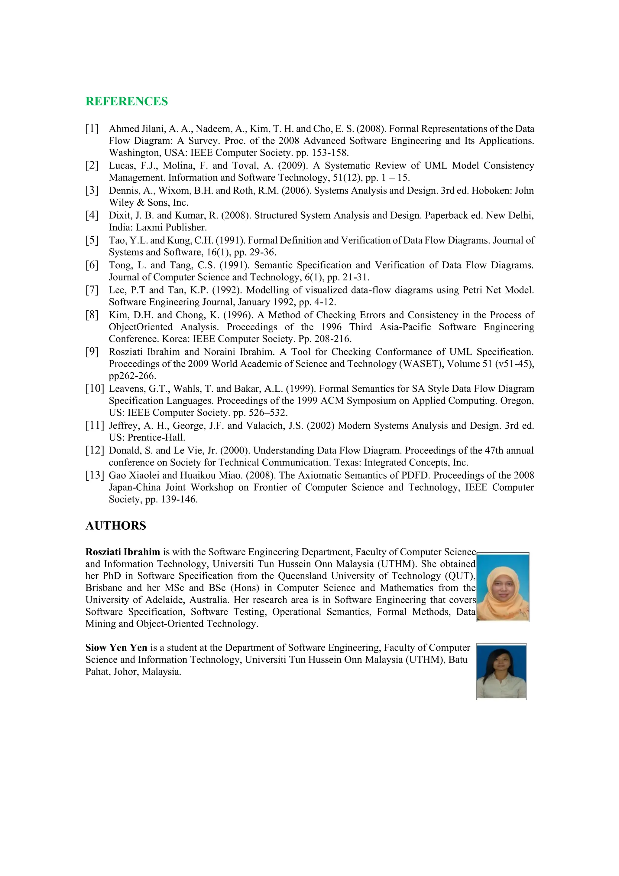 REFERENCES
[1] Ahmed Jilani, A. A., Nadeem, A., Kim, T. H. and Cho, E. S. (2008). Formal Representations of the Data
Flow Diagram: A Survey. Proc. of the 2008 Advanced Software Engineering and Its Applications.
Washington, USA: IEEE Computer Society. pp. 153-158.
[2] Lucas, F.J., Molina, F. and Toval, A. (2009). A Systematic Review of UML Model Consistency
Management. Information and Software Technology, 51(12), pp. 1 – 15.
[3] Dennis, A., Wixom, B.H. and Roth, R.M. (2006). Systems Analysis and Design. 3rd ed. Hoboken: John
Wiley & Sons, Inc.
[4] Dixit, J. B. and Kumar, R. (2008). Structured System Analysis and Design. Paperback ed. New Delhi,
India: Laxmi Publisher.
[5] Tao, Y.L. and Kung, C.H. (1991). Formal Definition and Verification of Data Flow Diagrams. Journal of
Systems and Software, 16(1), pp. 29-36.
[6] Tong, L. and Tang, C.S. (1991). Semantic Specification and Verification of Data Flow Diagrams.
Journal of Computer Science and Technology, 6(1), pp. 21-31.
[7] Lee, P.T and Tan, K.P. (1992). Modelling of visualized data-flow diagrams using Petri Net Model.
Software Engineering Journal, January 1992, pp. 4-12.
[8] Kim, D.H. and Chong, K. (1996). A Method of Checking Errors and Consistency in the Process of
ObjectOriented Analysis. Proceedings of the 1996 Third Asia-Pacific Software Engineering
Conference. Korea: IEEE Computer Society. Pp. 208-216.
[9] Rosziati Ibrahim and Noraini Ibrahim. A Tool for Checking Conformance of UML Specification.
Proceedings of the 2009 World Academic of Science and Technology (WASET), Volume 51 (v51-45),
pp262-266.
[10] Leavens, G.T., Wahls, T. and Bakar, A.L. (1999). Formal Semantics for SA Style Data Flow Diagram
Specification Languages. Proceedings of the 1999 ACM Symposium on Applied Computing. Oregon,
US: IEEE Computer Society. pp. 526–532.
[11] Jeffrey, A. H., George, J.F. and Valacich, J.S. (2002) Modern Systems Analysis and Design. 3rd ed.
US: Prentice-Hall.
[12] Donald, S. and Le Vie, Jr. (2000). Understanding Data Flow Diagram. Proceedings of the 47th annual
conference on Society for Technical Communication. Texas: Integrated Concepts, Inc.
[13] Gao Xiaolei and Huaikou Miao. (2008). The Axiomatic Semantics of PDFD. Proceedings of the 2008
Japan-China Joint Workshop on Frontier of Computer Science and Technology, IEEE Computer
Society, pp. 139-146.
AUTHORS
Rosziati Ibrahim is with the Software Engineering Department, Faculty of Computer Science
and Information Technology, Universiti Tun Hussein Onn Malaysia (UTHM). She obtained
her PhD in Software Specification from the Queensland University of Technology (QUT),
Brisbane and her MSc and BSc (Hons) in Computer Science and Mathematics from the
University of Adelaide, Australia. Her research area is in Software Engineering that covers
Software Specification, Software Testing, Operational Semantics, Formal Methods, Data
Mining and Object-Oriented Technology.
Siow Yen Yen is a student at the Department of Software Engineering, Faculty of Computer
Science and Information Technology, Universiti Tun Hussein Onn Malaysia (UTHM), Batu
Pahat, Johor, Malaysia.
 