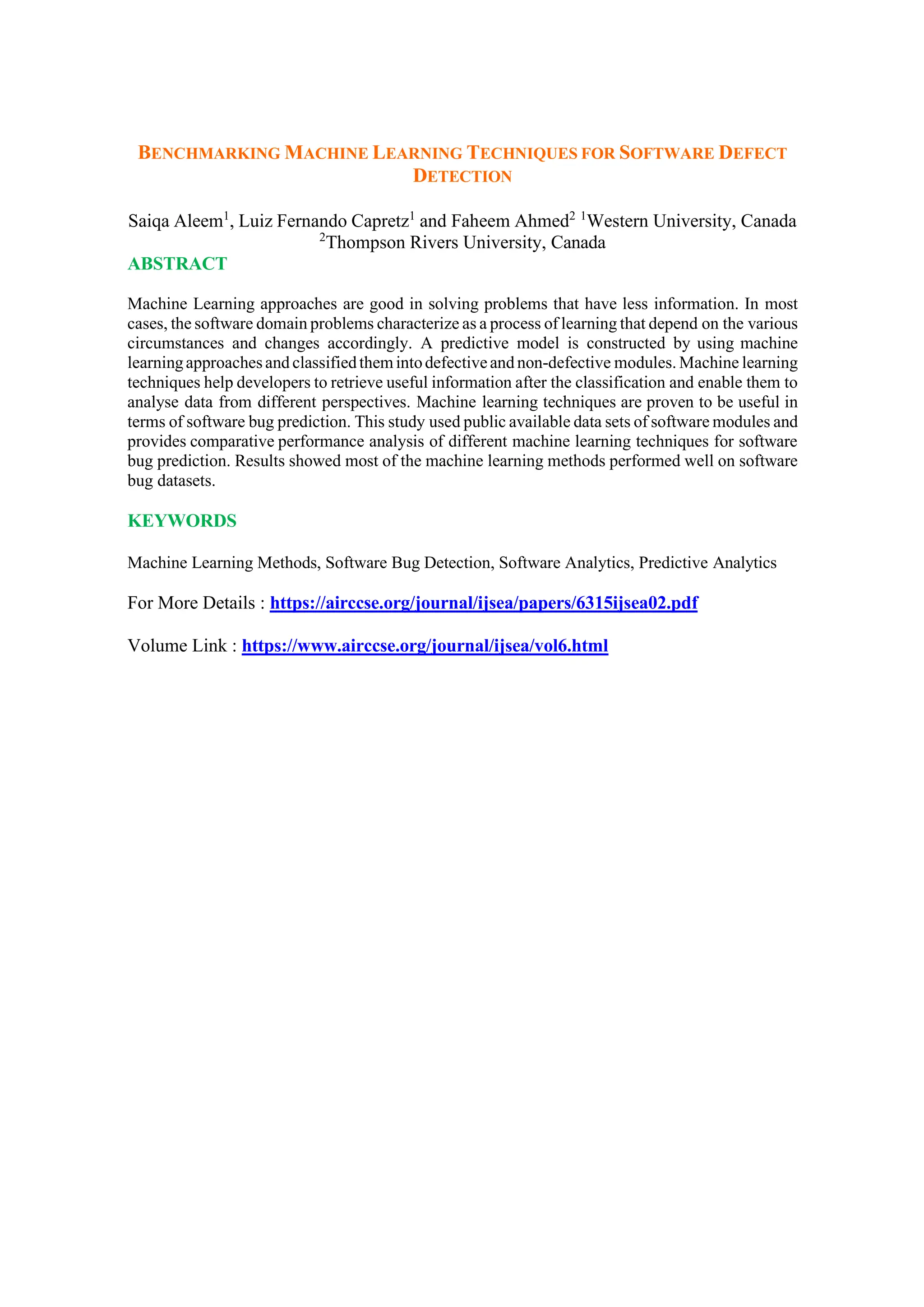 BENCHMARKING MACHINE LEARNING TECHNIQUES FOR SOFTWARE DEFECT
DETECTION
Saiqa Aleem1
, Luiz Fernando Capretz1
and Faheem Ahmed2 1
Western University, Canada
2
Thompson Rivers University, Canada
ABSTRACT
Machine Learning approaches are good in solving problems that have less information. In most
cases, the software domain problems characterize as a process of learning that depend on the various
circumstances and changes accordingly. A predictive model is constructed by using machine
learningapproachesand classifiedthemintodefectiveand non-defective modules. Machine learning
techniques help developers to retrieve useful information after the classification and enable them to
analyse data from different perspectives. Machine learning techniques are proven to be useful in
terms of software bug prediction. This study used public available data sets of software modules and
provides comparative performance analysis of different machine learning techniques for software
bug prediction. Results showed most of the machine learning methods performed well on software
bug datasets.
KEYWORDS
Machine Learning Methods, Software Bug Detection, Software Analytics, Predictive Analytics
For More Details : https://airccse.org/journal/ijsea/papers/6315ijsea02.pdf
Volume Link : https://www.airccse.org/journal/ijsea/vol6.html
 