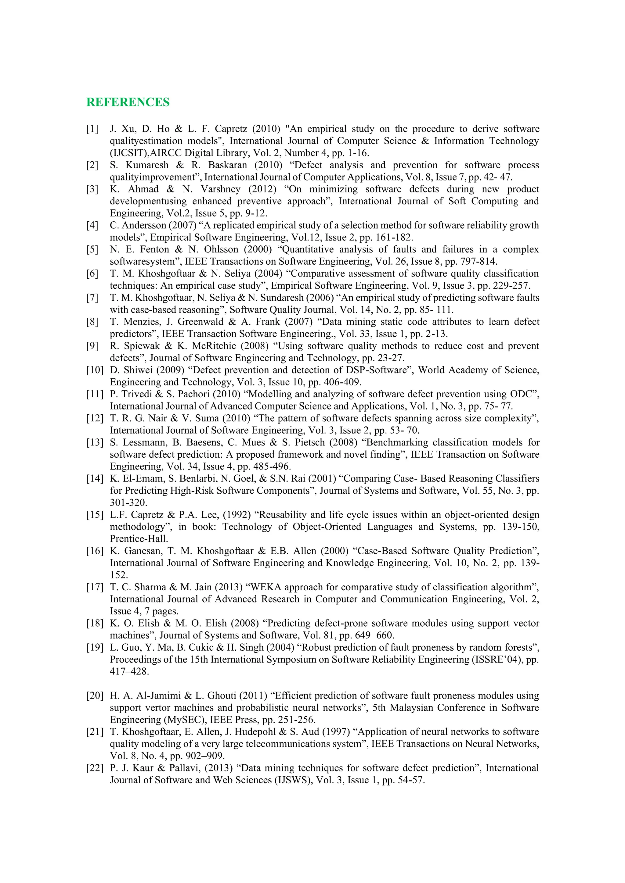 REFERENCES
[1] J. Xu, D. Ho & L. F. Capretz (2010) "An empirical study on the procedure to derive software
qualityestimation models", International Journal of Computer Science & Information Technology
(IJCSIT),AIRCC Digital Library, Vol. 2, Number 4, pp. 1-16.
[2] S. Kumaresh & R. Baskaran (2010) “Defect analysis and prevention for software process
qualityimprovement”, International Journal of Computer Applications, Vol. 8, Issue 7, pp. 42- 47.
[3] K. Ahmad & N. Varshney (2012) “On minimizing software defects during new product
developmentusing enhanced preventive approach”, International Journal of Soft Computing and
Engineering, Vol.2, Issue 5, pp. 9-12.
[4] C. Andersson (2007) “A replicated empirical study of a selection method for software reliability growth
models”, Empirical Software Engineering, Vol.12, Issue 2, pp. 161-182.
[5] N. E. Fenton & N. Ohlsson (2000) “Quantitative analysis of faults and failures in a complex
softwaresystem”, IEEE Transactions on Software Engineering, Vol. 26, Issue 8, pp. 797-814.
[6] T. M. Khoshgoftaar & N. Seliya (2004) “Comparative assessment of software quality classification
techniques: An empirical case study”, Empirical Software Engineering, Vol. 9, Issue 3, pp. 229-257.
[7] T. M. Khoshgoftaar, N. Seliya & N. Sundaresh (2006) “An empirical study of predicting software faults
with case-based reasoning”, Software Quality Journal, Vol. 14, No. 2, pp. 85- 111.
[8] T. Menzies, J. Greenwald & A. Frank (2007) “Data mining static code attributes to learn defect
predictors”, IEEE Transaction Software Engineering., Vol. 33, Issue 1, pp. 2-13.
[9] R. Spiewak & K. McRitchie (2008) “Using software quality methods to reduce cost and prevent
defects”, Journal of Software Engineering and Technology, pp. 23-27.
[10] D. Shiwei (2009) “Defect prevention and detection of DSP-Software”, World Academy of Science,
Engineering and Technology, Vol. 3, Issue 10, pp. 406-409.
[11] P. Trivedi & S. Pachori (2010) “Modelling and analyzing of software defect prevention using ODC”,
International Journal of Advanced Computer Science and Applications, Vol. 1, No. 3, pp. 75- 77.
[12] T. R. G. Nair & V. Suma (2010) “The pattern of software defects spanning across size complexity”,
International Journal of Software Engineering, Vol. 3, Issue 2, pp. 53- 70.
[13] S. Lessmann, B. Baesens, C. Mues & S. Pietsch (2008) “Benchmarking classification models for
software defect prediction: A proposed framework and novel finding”, IEEE Transaction on Software
Engineering, Vol. 34, Issue 4, pp. 485-496.
[14] K. El-Emam, S. Benlarbi, N. Goel, & S.N. Rai (2001) “Comparing Case- Based Reasoning Classifiers
for Predicting High-Risk Software Components”, Journal of Systems and Software, Vol. 55, No. 3, pp.
301-320.
[15] L.F. Capretz & P.A. Lee, (1992) “Reusability and life cycle issues within an object-oriented design
methodology”, in book: Technology of Object-Oriented Languages and Systems, pp. 139-150,
Prentice-Hall.
[16] K. Ganesan, T. M. Khoshgoftaar & E.B. Allen (2000) “Case-Based Software Quality Prediction”,
International Journal of Software Engineering and Knowledge Engineering, Vol. 10, No. 2, pp. 139-
152.
[17] T. C. Sharma & M. Jain (2013) “WEKA approach for comparative study of classification algorithm”,
International Journal of Advanced Research in Computer and Communication Engineering, Vol. 2,
Issue 4, 7 pages.
[18] K. O. Elish & M. O. Elish (2008) “Predicting defect-prone software modules using support vector
machines”, Journal of Systems and Software, Vol. 81, pp. 649–660.
[19] L. Guo, Y. Ma, B. Cukic & H. Singh (2004) “Robust prediction of fault proneness by random forests”,
Proceedings of the 15th International Symposium on Software Reliability Engineering (ISSRE’04), pp.
417–428.
[20] H. A. Al-Jamimi & L. Ghouti (2011) “Efficient prediction of software fault proneness modules using
support vertor machines and probabilistic neural networks”, 5th Malaysian Conference in Software
Engineering (MySEC), IEEE Press, pp. 251-256.
[21] T. Khoshgoftaar, E. Allen, J. Hudepohl & S. Aud (1997) “Application of neural networks to software
quality modeling of a very large telecommunications system”, IEEE Transactions on Neural Networks,
Vol. 8, No. 4, pp. 902–909.
[22] P. J. Kaur & Pallavi, (2013) “Data mining techniques for software defect prediction”, International
Journal of Software and Web Sciences (IJSWS), Vol. 3, Issue 1, pp. 54-57.
 