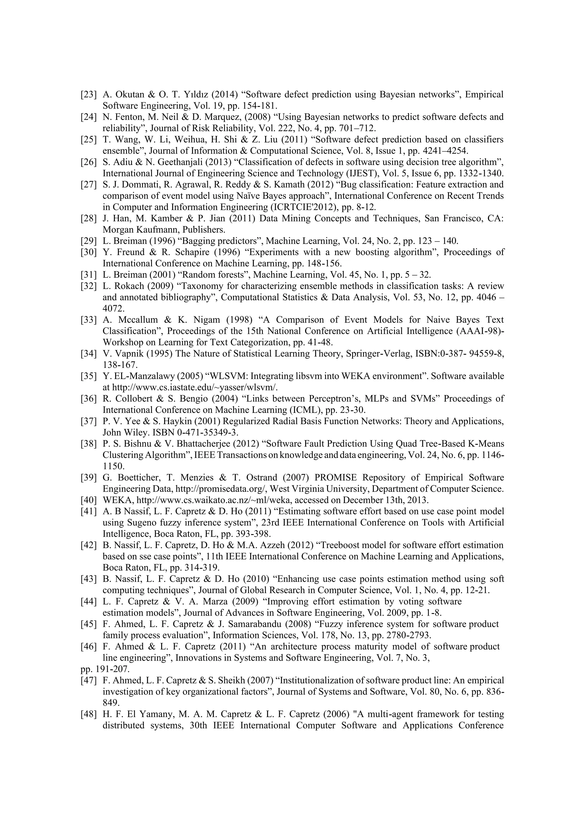 [23] A. Okutan & O. T. Yıldız (2014) “Software defect prediction using Bayesian networks”, Empirical
Software Engineering, Vol. 19, pp. 154-181.
[24] N. Fenton, M. Neil & D. Marquez, (2008) “Using Bayesian networks to predict software defects and
reliability”, Journal of Risk Reliability, Vol. 222, No. 4, pp. 701–712.
[25] T. Wang, W. Li, Weihua, H. Shi & Z. Liu (2011) “Software defect prediction based on classifiers
ensemble”, Journal of Information & Computational Science, Vol. 8, Issue 1, pp. 4241–4254.
[26] S. Adiu & N. Geethanjali (2013) “Classification of defects in software using decision tree algorithm”,
International Journal of Engineering Science and Technology (IJEST), Vol. 5, Issue 6, pp. 1332-1340.
[27] S. J. Dommati, R. Agrawal, R. Reddy & S. Kamath (2012) “Bug classification: Feature extraction and
comparison of event model using Naïve Bayes approach”, International Conference on Recent Trends
in Computer and Information Engineering (ICRTCIE'2012), pp. 8-12.
[28] J. Han, M. Kamber & P. Jian (2011) Data Mining Concepts and Techniques, San Francisco, CA:
Morgan Kaufmann, Publishers.
[29] L. Breiman (1996) “Bagging predictors”, Machine Learning, Vol. 24, No. 2, pp. 123 – 140.
[30] Y. Freund & R. Schapire (1996) “Experiments with a new boosting algorithm”, Proceedings of
International Conference on Machine Learning, pp. 148-156.
[31] L. Breiman (2001) “Random forests”, Machine Learning, Vol. 45, No. 1, pp. 5 – 32.
[32] L. Rokach (2009) “Taxonomy for characterizing ensemble methods in classification tasks: A review
and annotated bibliography”, Computational Statistics & Data Analysis, Vol. 53, No. 12, pp. 4046 –
4072.
[33] A. Mccallum & K. Nigam (1998) “A Comparison of Event Models for Naive Bayes Text
Classification”, Proceedings of the 15th National Conference on Artificial Intelligence (AAAI-98)-
Workshop on Learning for Text Categorization, pp. 41-48.
[34] V. Vapnik (1995) The Nature of Statistical Learning Theory, Springer-Verlag, ISBN:0-387- 94559-8,
138-167.
[35] Y. EL-Manzalawy (2005) “WLSVM: Integrating libsvm into WEKA environment”. Software available
at http://www.cs.iastate.edu/~yasser/wlsvm/.
[36] R. Collobert & S. Bengio (2004) “Links between Perceptron’s, MLPs and SVMs” Proceedings of
International Conference on Machine Learning (ICML), pp. 23-30.
[37] P. V. Yee & S. Haykin (2001) Regularized Radial Basis Function Networks: Theory and Applications,
John Wiley. ISBN 0-471-35349-3.
[38] P. S. Bishnu & V. Bhattacherjee (2012) “Software Fault Prediction Using Quad Tree-Based K-Means
Clustering Algorithm”, IEEE Transactionson knowledge and dataengineering, Vol. 24, No. 6, pp. 1146-
1150.
[39] G. Boetticher, T. Menzies & T. Ostrand (2007) PROMISE Repository of Empirical Software
Engineering Data, http://promisedata.org/, West Virginia University, Department of Computer Science.
[40] WEKA, http://www.cs.waikato.ac.nz/~ml/weka, accessed on December 13th, 2013.
[41] A. B Nassif, L. F. Capretz & D. Ho (2011) “Estimating software effort based on use case point model
using Sugeno fuzzy inference system”, 23rd IEEE International Conference on Tools with Artificial
Intelligence, Boca Raton, FL, pp. 393-398.
[42] B. Nassif, L. F. Capretz, D. Ho & M.A. Azzeh (2012) “Treeboost model for software effort estimation
based on sse case points”, 11th IEEE International Conference on Machine Learning and Applications,
Boca Raton, FL, pp. 314-319.
[43] B. Nassif, L. F. Capretz & D. Ho (2010) “Enhancing use case points estimation method using soft
computing techniques”, Journal of Global Research in Computer Science, Vol. 1, No. 4, pp. 12-21.
[44] L. F. Capretz & V. A. Marza (2009) “Improving effort estimation by voting software
estimation models”, Journal of Advances in Software Engineering, Vol. 2009, pp. 1-8.
[45] F. Ahmed, L. F. Capretz & J. Samarabandu (2008) “Fuzzy inference system for software product
family process evaluation”, Information Sciences, Vol. 178, No. 13, pp. 2780-2793.
[46] F. Ahmed & L. F. Capretz (2011) “An architecture process maturity model of software product
line engineering”, Innovations in Systems and Software Engineering, Vol. 7, No. 3,
pp. 191-207.
[47] F. Ahmed, L. F. Capretz & S. Sheikh (2007) “Institutionalization of software product line: An empirical
investigation of key organizational factors”, Journal of Systems and Software, Vol. 80, No. 6, pp. 836-
849.
[48] H. F. El Yamany, M. A. M. Capretz & L. F. Capretz (2006) "A multi-agent framework for testing
distributed systems, 30th IEEE International Computer Software and Applications Conference
 