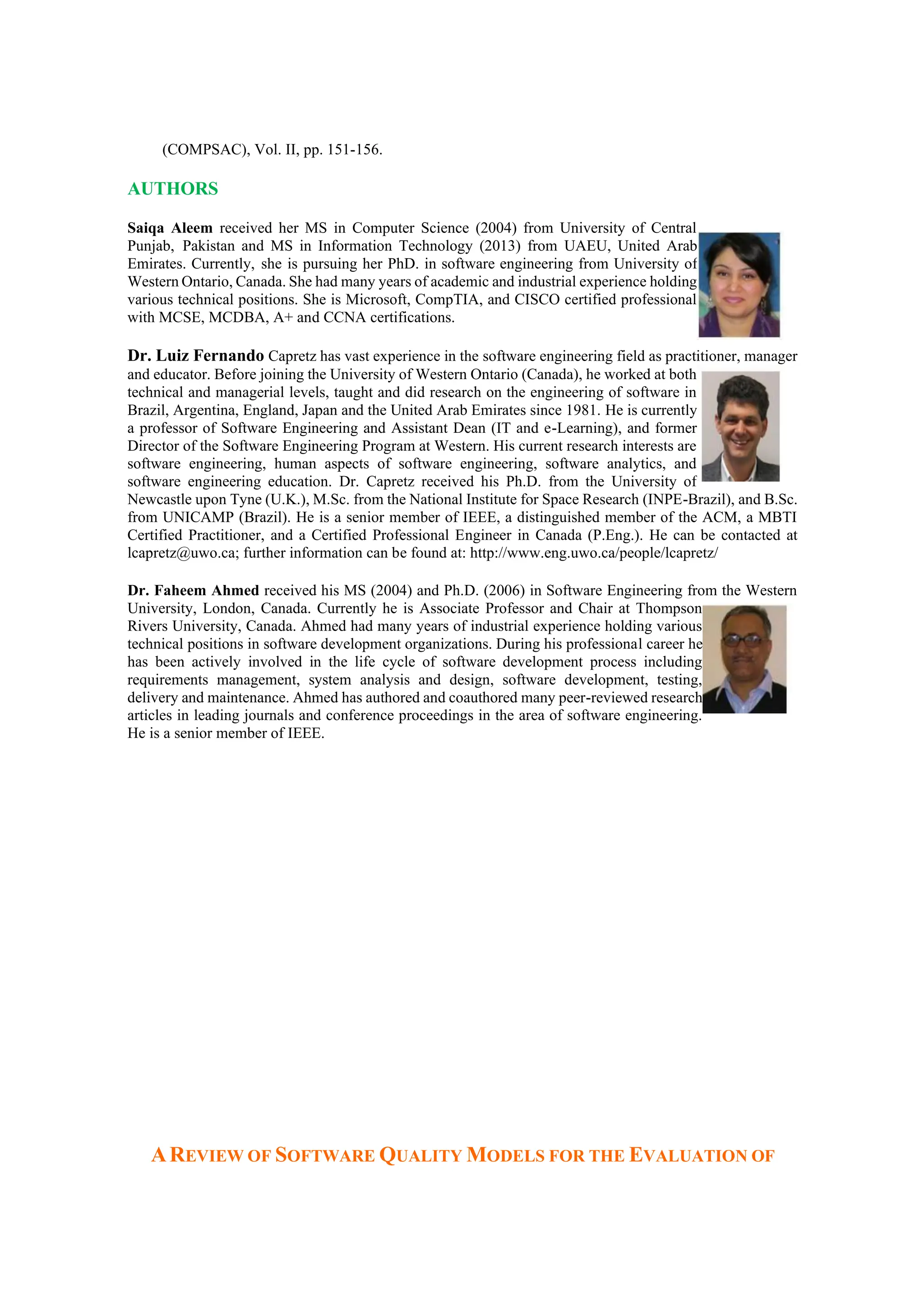 (COMPSAC), Vol. II, pp. 151-156.
AUTHORS
Saiqa Aleem received her MS in Computer Science (2004) from University of Central
Punjab, Pakistan and MS in Information Technology (2013) from UAEU, United Arab
Emirates. Currently, she is pursuing her PhD. in software engineering from University of
Western Ontario, Canada. She had many years of academic and industrial experience holding
various technical positions. She is Microsoft, CompTIA, and CISCO certified professional
with MCSE, MCDBA, A+ and CCNA certifications.
Dr. Luiz Fernando Capretz has vast experience in the software engineering field as practitioner, manager
and educator. Before joining the University of Western Ontario (Canada), he worked at both
technical and managerial levels, taught and did research on the engineering of software in
Brazil, Argentina, England, Japan and the United Arab Emirates since 1981. He is currently
a professor of Software Engineering and Assistant Dean (IT and e-Learning), and former
Director of the Software Engineering Program at Western. His current research interests are
software engineering, human aspects of software engineering, software analytics, and
software engineering education. Dr. Capretz received his Ph.D. from the University of
Newcastle upon Tyne (U.K.), M.Sc. from the National Institute for Space Research (INPE-Brazil), and B.Sc.
from UNICAMP (Brazil). He is a senior member of IEEE, a distinguished member of the ACM, a MBTI
Certified Practitioner, and a Certified Professional Engineer in Canada (P.Eng.). He can be contacted at
lcapretz@uwo.ca; further information can be found at: http://www.eng.uwo.ca/people/lcapretz/
Dr. Faheem Ahmed received his MS (2004) and Ph.D. (2006) in Software Engineering from the Western
University, London, Canada. Currently he is Associate Professor and Chair at Thompson
Rivers University, Canada. Ahmed had many years of industrial experience holding various
technical positions in software development organizations. During his professional career he
has been actively involved in the life cycle of software development process including
requirements management, system analysis and design, software development, testing,
delivery and maintenance. Ahmed has authored and coauthored many peer-reviewed research
articles in leading journals and conference proceedings in the area of software engineering.
He is a senior member of IEEE.
AREVIEW OF SOFTWARE QUALITY MODELS FOR THE EVALUATION OF
 