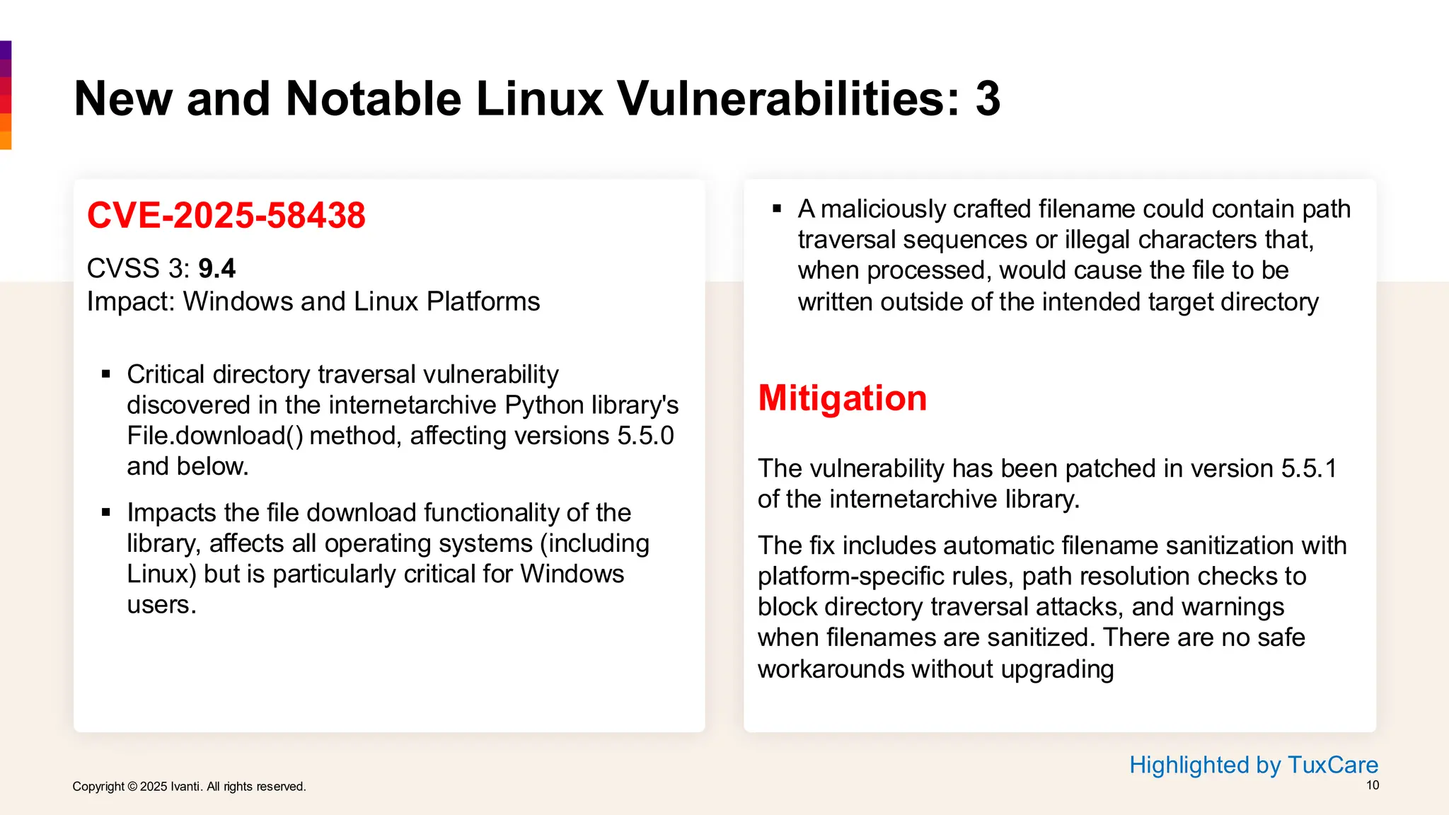 Copyright © 2025 Ivanti. All rights reserved. 10
Copyright © 2025 Ivanti. All rights reserved. 10
CVE-2025-58438
CVSS 3: 9.4
Impact: Windows and Linux Platforms
▪ Critical directory traversal vulnerability
discovered in the internetarchive Python library's
File.download() method, affecting versions 5.5.0
and below.
▪ Impacts the file download functionality of the
library, affects all operating systems (including
Linux) but is particularly critical for Windows
users.
New and Notable Linux Vulnerabilities: 3
▪ A maliciously crafted filename could contain path
traversal sequences or illegal characters that,
when processed, would cause the file to be
written outside of the intended target directory
Mitigation
The vulnerability has been patched in version 5.5.1
of the internetarchive library.
The fix includes automatic filename sanitization with
platform-specific rules, path resolution checks to
block directory traversal attacks, and warnings
when filenames are sanitized. There are no safe
workarounds without upgrading
Highlighted by TuxCare
 