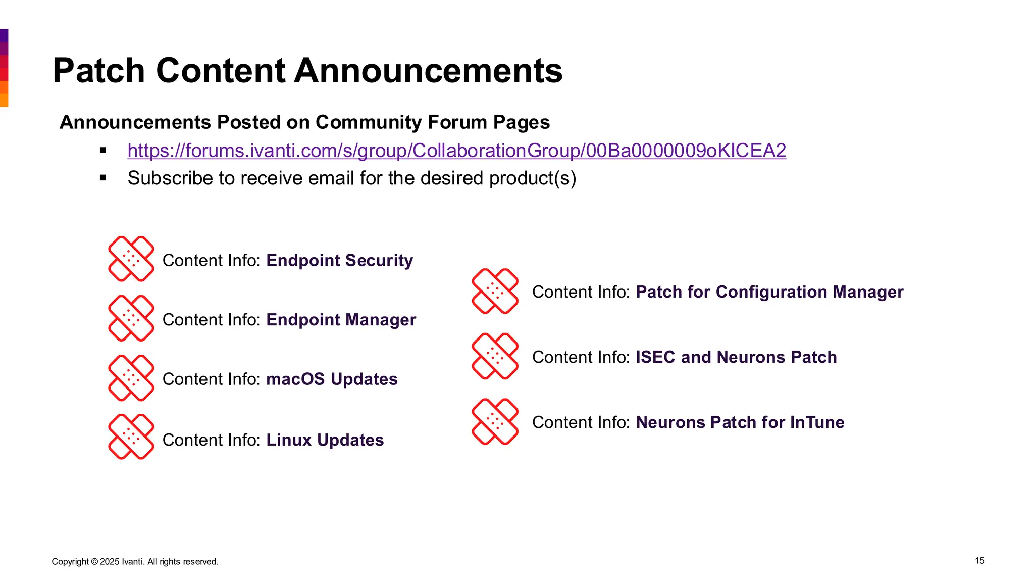 Copyright © 2025 Ivanti. All rights reserved. 15
Patch Content Announcements
Announcements Posted on Community Forum Pages
▪ https://forums.ivanti.com/s/group/CollaborationGroup/00Ba0000009oKICEA2
▪ Subscribe to receive email for the desired product(s)
Content Info: Endpoint Security
Content Info: Endpoint Manager
Content Info: macOS Updates
Content Info: Linux Updates
Content Info: Patch for Configuration Manager
Content Info: ISEC and Neurons Patch
Content Info: Neurons Patch for InTune
 