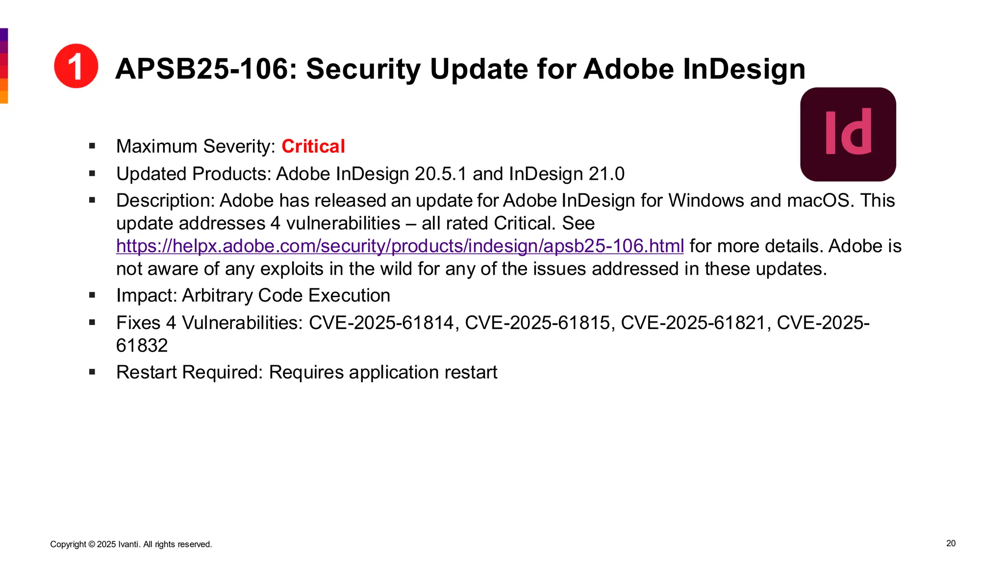 Copyright © 2025 Ivanti. All rights reserved. 20
▪ Maximum Severity: Critical
▪ Updated Products: Adobe InDesign 20.5.1 and InDesign 21.0
▪ Description: Adobe has released an update for Adobe InDesign for Windows and macOS. This
update addresses 4 vulnerabilities – all rated Critical. See
https://helpx.adobe.com/security/products/indesign/apsb25-106.html for more details. Adobe is
not aware of any exploits in the wild for any of the issues addressed in these updates.
▪ Impact: Arbitrary Code Execution
▪ Fixes 4 Vulnerabilities: CVE-2025-61814, CVE-2025-61815, CVE-2025-61821, CVE-2025-
61832
▪ Restart Required: Requires application restart
APSB25-106: Security Update for Adobe InDesign
 