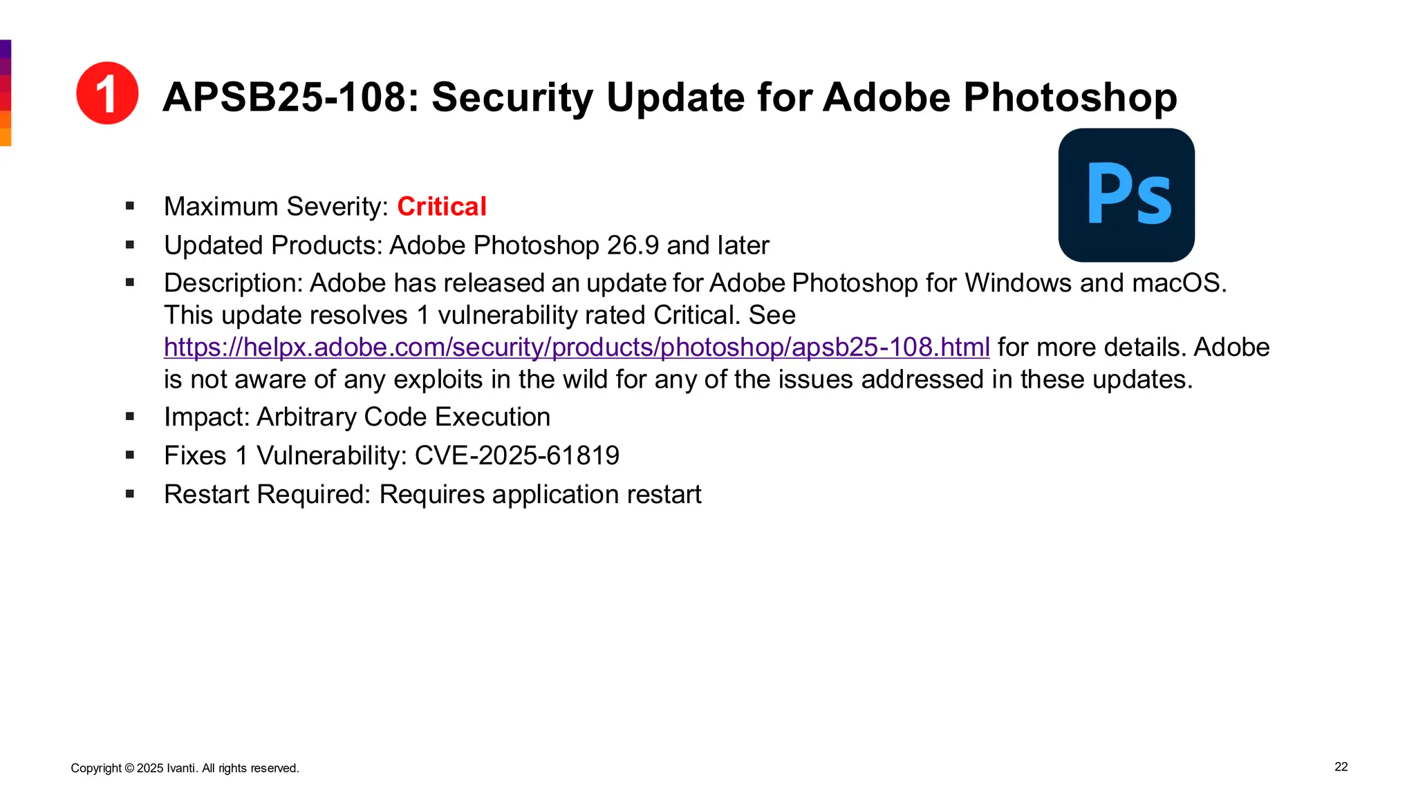 Copyright © 2025 Ivanti. All rights reserved. 22
▪ Maximum Severity: Critical
▪ Updated Products: Adobe Photoshop 26.9 and later
▪ Description: Adobe has released an update for Adobe Photoshop for Windows and macOS.
This update resolves 1 vulnerability rated Critical. See
https://helpx.adobe.com/security/products/photoshop/apsb25-108.html for more details. Adobe
is not aware of any exploits in the wild for any of the issues addressed in these updates.
▪ Impact: Arbitrary Code Execution
▪ Fixes 1 Vulnerability: CVE-2025-61819
▪ Restart Required: Requires application restart
APSB25-108: Security Update for Adobe Photoshop
 