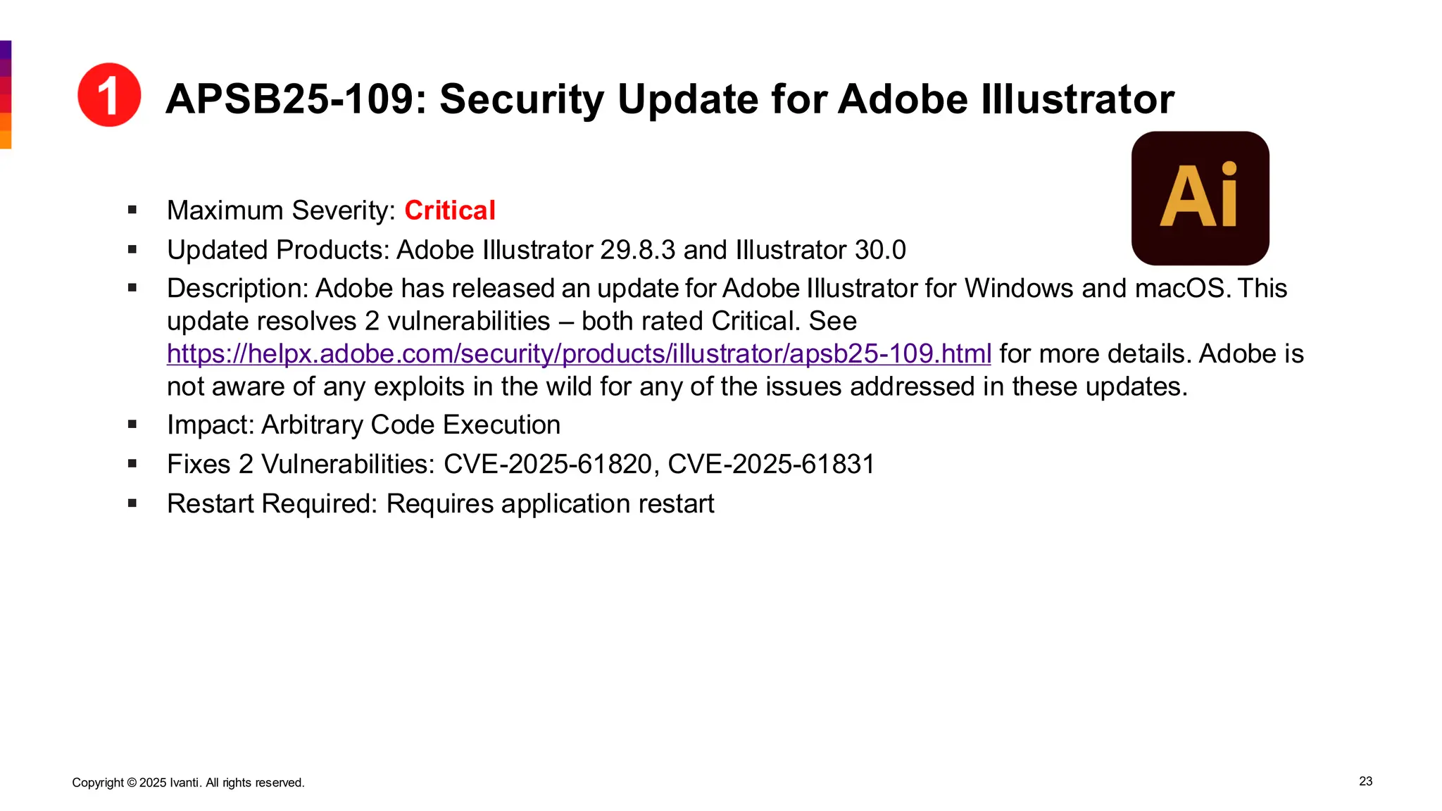 Copyright © 2025 Ivanti. All rights reserved. 23
▪ Maximum Severity: Critical
▪ Updated Products: Adobe Illustrator 29.8.3 and Illustrator 30.0
▪ Description: Adobe has released an update for Adobe Illustrator for Windows and macOS. This
update resolves 2 vulnerabilities – both rated Critical. See
https://helpx.adobe.com/security/products/illustrator/apsb25-109.html for more details. Adobe is
not aware of any exploits in the wild for any of the issues addressed in these updates.
▪ Impact: Arbitrary Code Execution
▪ Fixes 2 Vulnerabilities: CVE-2025-61820, CVE-2025-61831
▪ Restart Required: Requires application restart
APSB25-109: Security Update for Adobe Illustrator
 