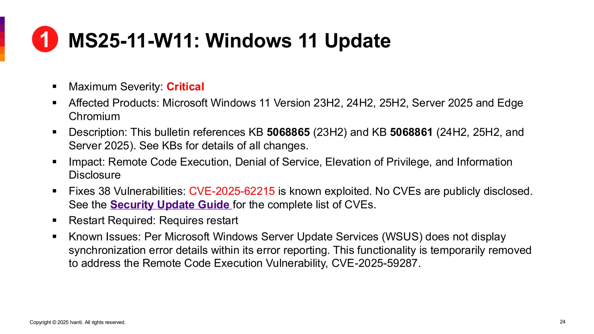 Copyright © 2025 Ivanti. All rights reserved. 24
▪ Maximum Severity: Critical
▪ Affected Products: Microsoft Windows 11 Version 23H2, 24H2, 25H2, Server 2025 and Edge
Chromium
▪ Description: This bulletin references KB 5068865 (23H2) and KB 5068861 (24H2, 25H2, and
Server 2025). See KBs for details of all changes.
▪ Impact: Remote Code Execution, Denial of Service, Elevation of Privilege, and Information
Disclosure
▪ Fixes 38 Vulnerabilities: CVE-2025-62215 is known exploited. No CVEs are publicly disclosed.
See the Security Update Guide for the complete list of CVEs.
▪ Restart Required: Requires restart
▪ Known Issues: Per Microsoft Windows Server Update Services (WSUS) does not display
synchronization error details within its error reporting. This functionality is temporarily removed
to address the Remote Code Execution Vulnerability, CVE-2025-59287.
MS25-11-W11: Windows 11 Update
 
