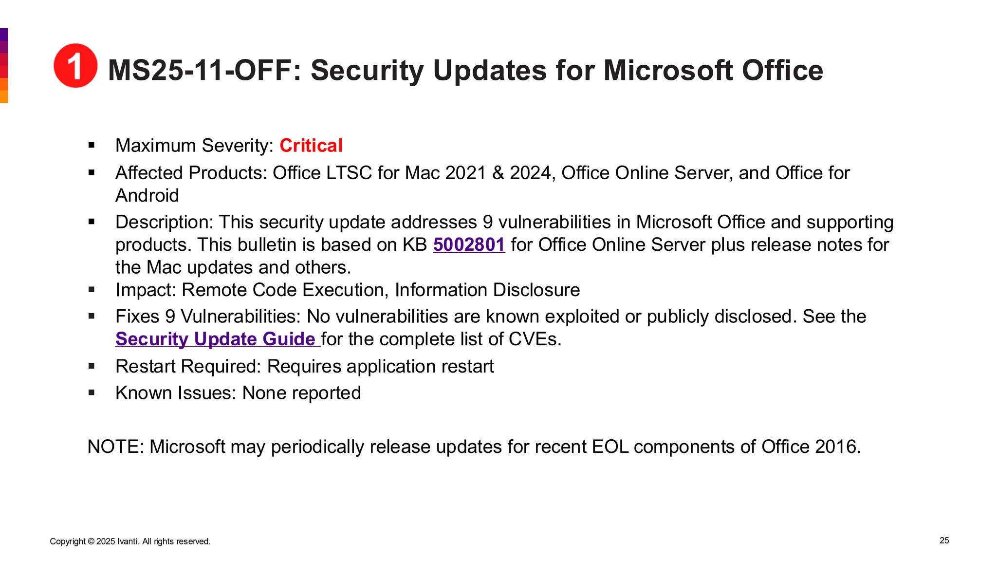 Copyright © 2025 Ivanti. All rights reserved. 25
MS25-11-OFF: Security Updates for Microsoft Office
▪ Maximum Severity: Critical
▪ Affected Products: Office LTSC for Mac 2021 & 2024, Office Online Server, and Office for
Android
▪ Description: This security update addresses 9 vulnerabilities in Microsoft Office and supporting
products. This bulletin is based on KB 5002801 for Office Online Server plus release notes for
the Mac updates and others.
▪ Impact: Remote Code Execution, Information Disclosure
▪ Fixes 9 Vulnerabilities: No vulnerabilities are known exploited or publicly disclosed. See the
Security Update Guide for the complete list of CVEs.
▪ Restart Required: Requires application restart
▪ Known Issues: None reported
NOTE: Microsoft may periodically release updates for recent EOL components of Office 2016.
 