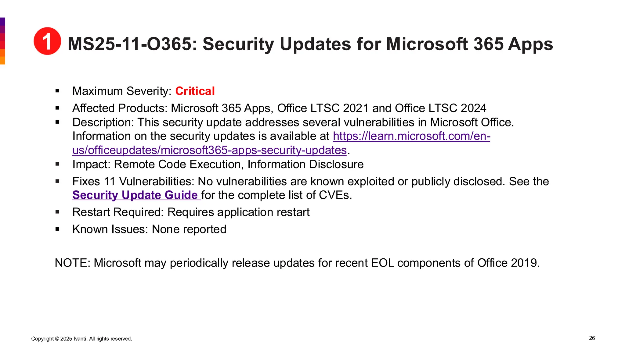 Copyright © 2025 Ivanti. All rights reserved. 26
MS25-11-O365: Security Updates for Microsoft 365 Apps
▪ Maximum Severity: Critical
▪ Affected Products: Microsoft 365 Apps, Office LTSC 2021 and Office LTSC 2024
▪ Description: This security update addresses several vulnerabilities in Microsoft Office.
Information on the security updates is available at https://learn.microsoft.com/en-
us/officeupdates/microsoft365-apps-security-updates.
▪ Impact: Remote Code Execution, Information Disclosure
▪ Fixes 11 Vulnerabilities: No vulnerabilities are known exploited or publicly disclosed. See the
Security Update Guide for the complete list of CVEs.
▪ Restart Required: Requires application restart
▪ Known Issues: None reported
NOTE: Microsoft may periodically release updates for recent EOL components of Office 2019.
 