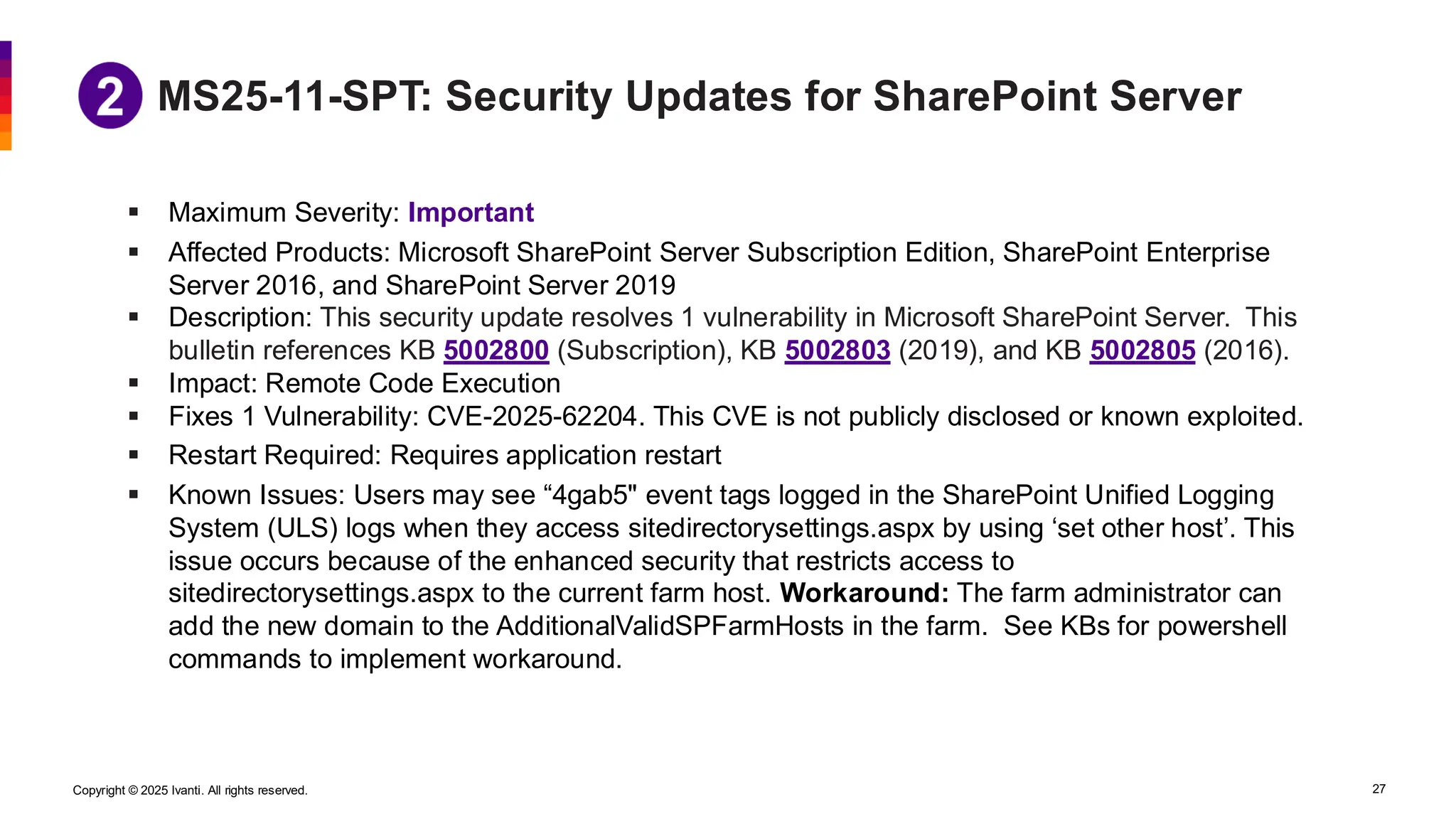 Copyright © 2025 Ivanti. All rights reserved. 27
MS25-11-SPT: Security Updates for SharePoint Server
▪ Maximum Severity: Important
▪ Affected Products: Microsoft SharePoint Server Subscription Edition, SharePoint Enterprise
Server 2016, and SharePoint Server 2019
▪ Description: This security update resolves 1 vulnerability in Microsoft SharePoint Server. This
bulletin references KB 5002800 (Subscription), KB 5002803 (2019), and KB 5002805 (2016).
▪ Impact: Remote Code Execution
▪ Fixes 1 Vulnerability: CVE-2025-62204. This CVE is not publicly disclosed or known exploited.
▪ Restart Required: Requires application restart
▪ Known Issues: Users may see “4gab5" event tags logged in the SharePoint Unified Logging
System (ULS) logs when they access sitedirectorysettings.aspx by using ‘set other host’. This
issue occurs because of the enhanced security that restricts access to
sitedirectorysettings.aspx to the current farm host. Workaround: The farm administrator can
add the new domain to the AdditionalValidSPFarmHosts in the farm. See KBs for powershell
commands to implement workaround.
 