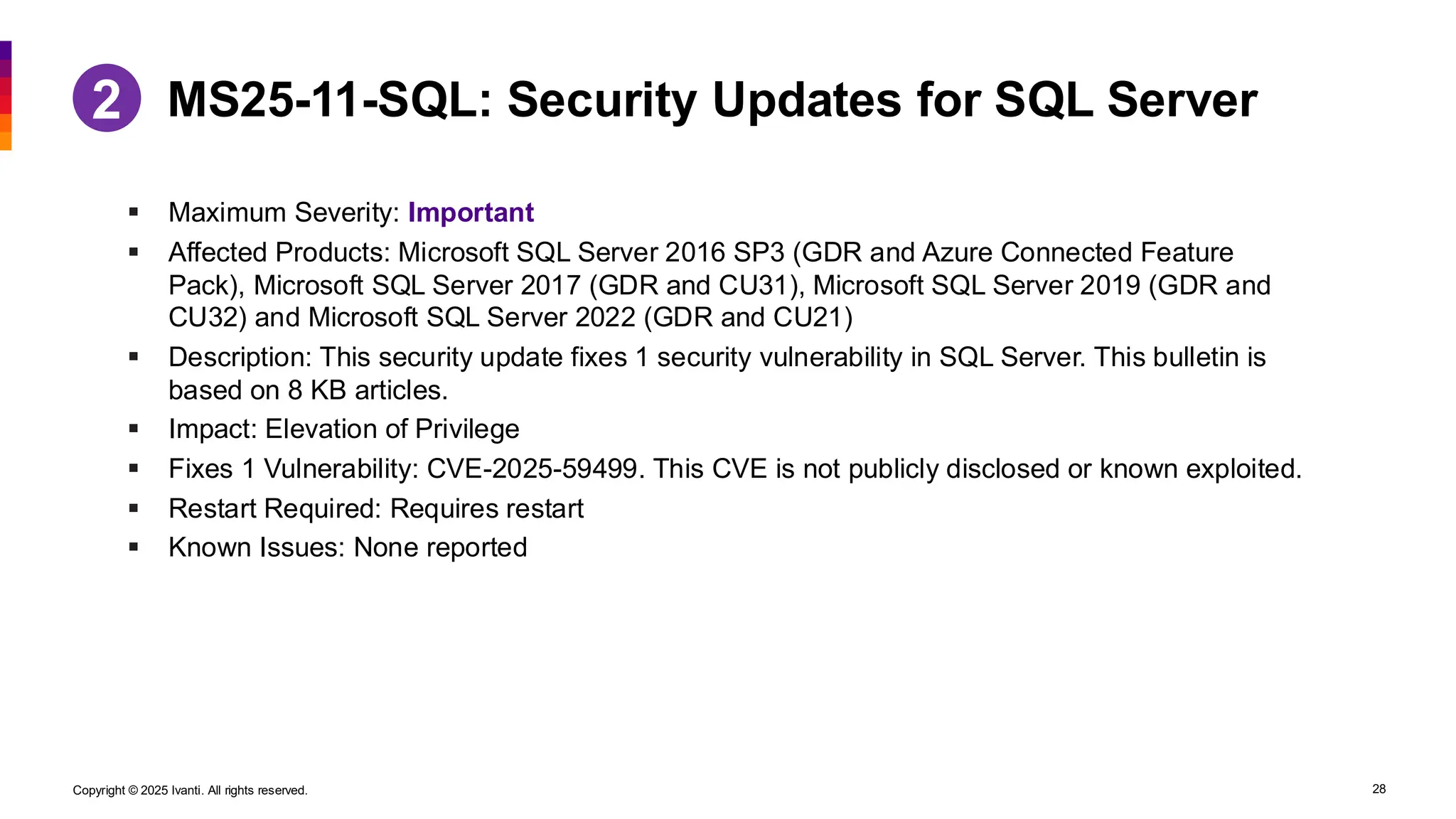 Copyright © 2025 Ivanti. All rights reserved. 28
▪ Maximum Severity: Important
▪ Affected Products: Microsoft SQL Server 2016 SP3 (GDR and Azure Connected Feature
Pack), Microsoft SQL Server 2017 (GDR and CU31), Microsoft SQL Server 2019 (GDR and
CU32) and Microsoft SQL Server 2022 (GDR and CU21)
▪ Description: This security update fixes 1 security vulnerability in SQL Server. This bulletin is
based on 8 KB articles.
▪ Impact: Elevation of Privilege
▪ Fixes 1 Vulnerability: CVE-2025-59499. This CVE is not publicly disclosed or known exploited.
▪ Restart Required: Requires restart
▪ Known Issues: None reported
MS25-11-SQL: Security Updates for SQL Server
2
 