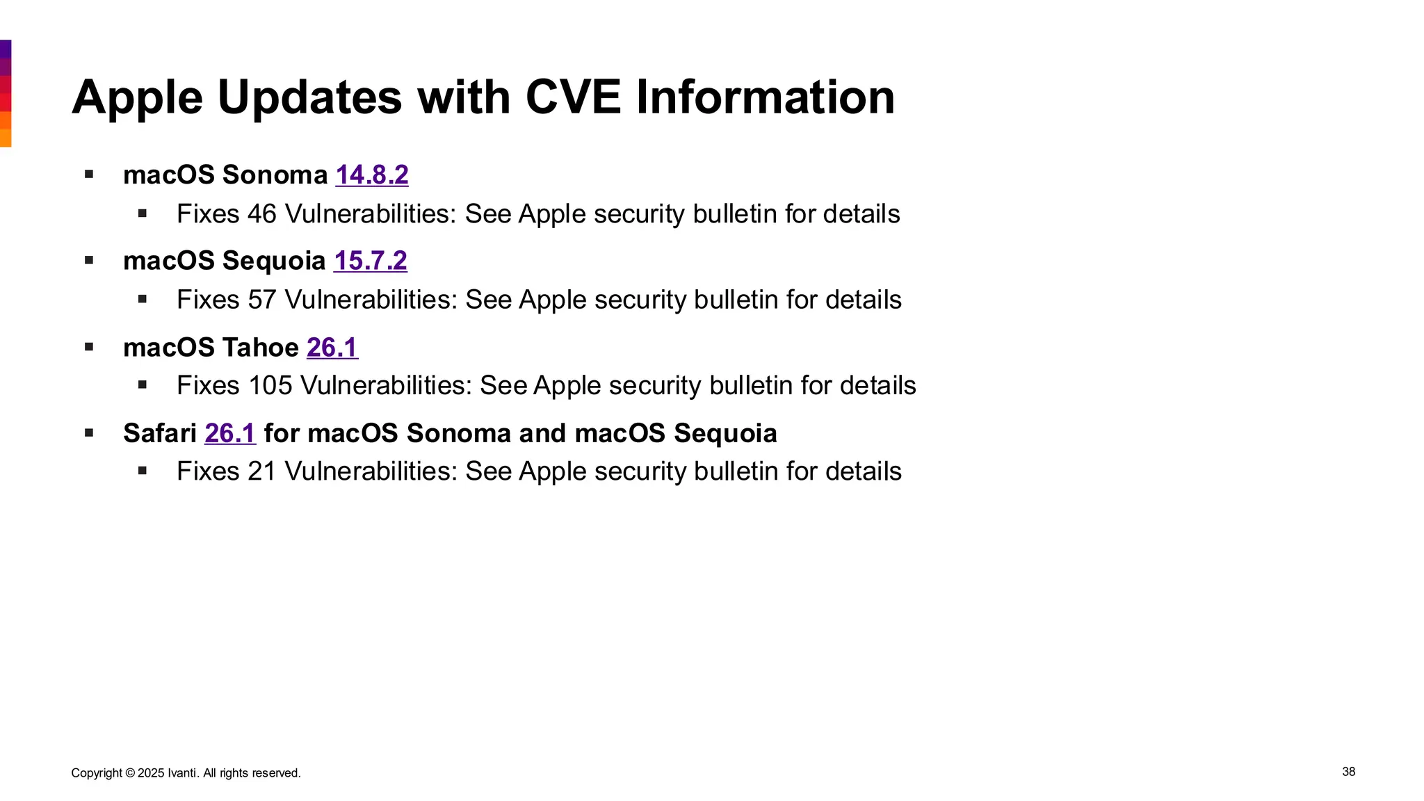 Copyright © 2025 Ivanti. All rights reserved. 38
Apple Updates with CVE Information
▪ macOS Sonoma 14.8.2
▪ Fixes 46 Vulnerabilities: See Apple security bulletin for details
▪ macOS Sequoia 15.7.2
▪ Fixes 57 Vulnerabilities: See Apple security bulletin for details
▪ macOS Tahoe 26.1
▪ Fixes 105 Vulnerabilities: See Apple security bulletin for details
▪ Safari 26.1 for macOS Sonoma and macOS Sequoia
▪ Fixes 21 Vulnerabilities: See Apple security bulletin for details
 