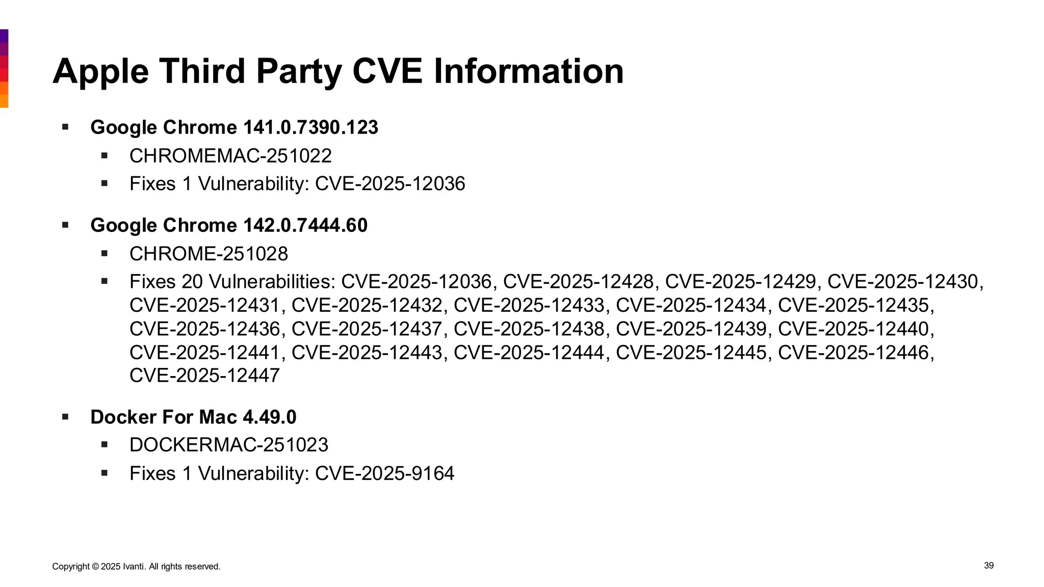 Copyright © 2025 Ivanti. All rights reserved. 39
Apple Third Party CVE Information
▪ Google Chrome 141.0.7390.123
▪ CHROMEMAC-251022
▪ Fixes 1 Vulnerability: CVE-2025-12036
▪ Google Chrome 142.0.7444.60
▪ CHROME-251028
▪ Fixes 20 Vulnerabilities: CVE-2025-12036, CVE-2025-12428, CVE-2025-12429, CVE-2025-12430,
CVE-2025-12431, CVE-2025-12432, CVE-2025-12433, CVE-2025-12434, CVE-2025-12435,
CVE-2025-12436, CVE-2025-12437, CVE-2025-12438, CVE-2025-12439, CVE-2025-12440,
CVE-2025-12441, CVE-2025-12443, CVE-2025-12444, CVE-2025-12445, CVE-2025-12446,
CVE-2025-12447
▪ Docker For Mac 4.49.0
▪ DOCKERMAC-251023
▪ Fixes 1 Vulnerability: CVE-2025-9164
 