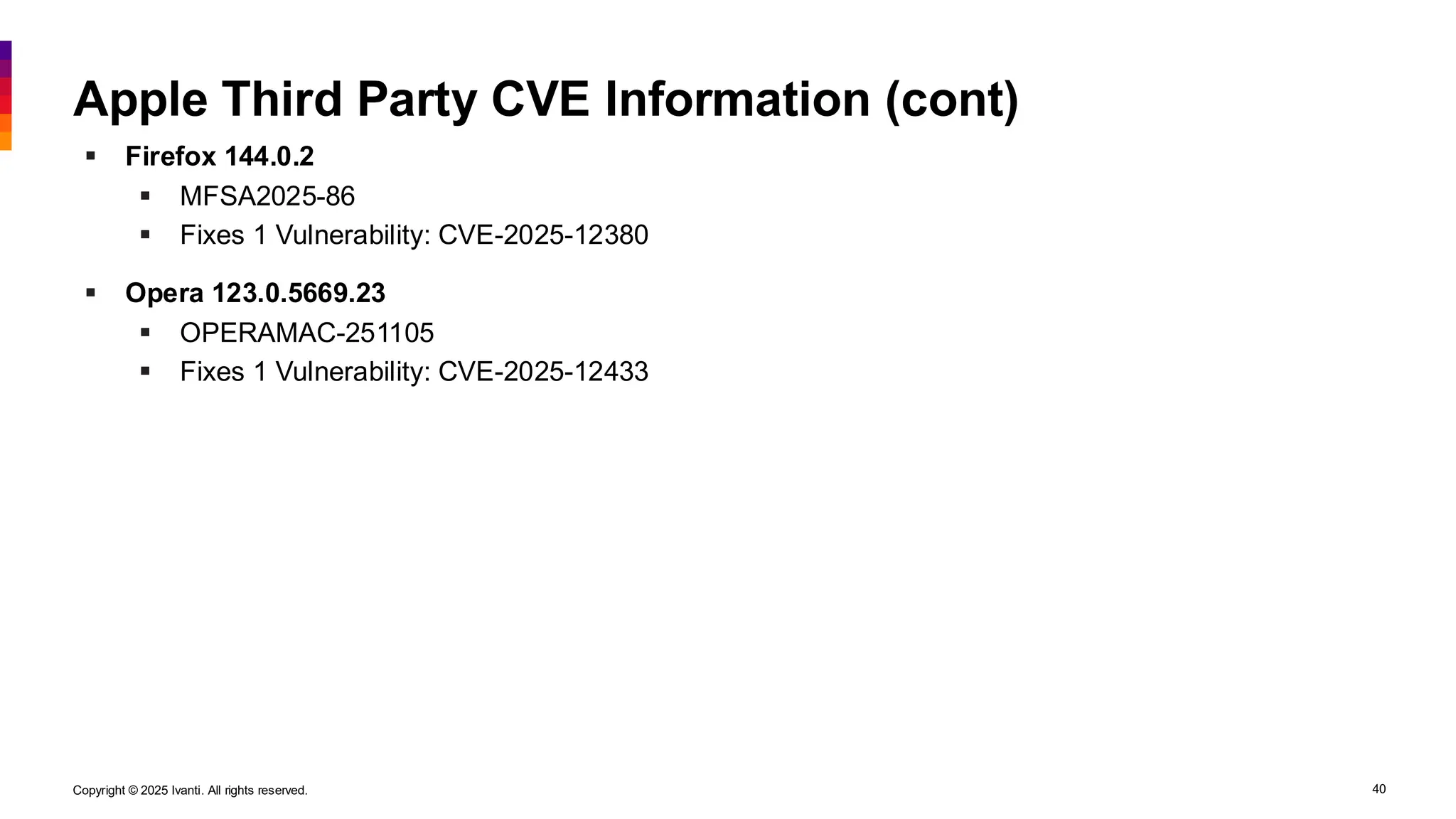 Copyright © 2025 Ivanti. All rights reserved. 40
Apple Third Party CVE Information (cont)
▪ Firefox 144.0.2
▪ MFSA2025-86
▪ Fixes 1 Vulnerability: CVE-2025-12380
▪ Opera 123.0.5669.23
▪ OPERAMAC-251105
▪ Fixes 1 Vulnerability: CVE-2025-12433
 