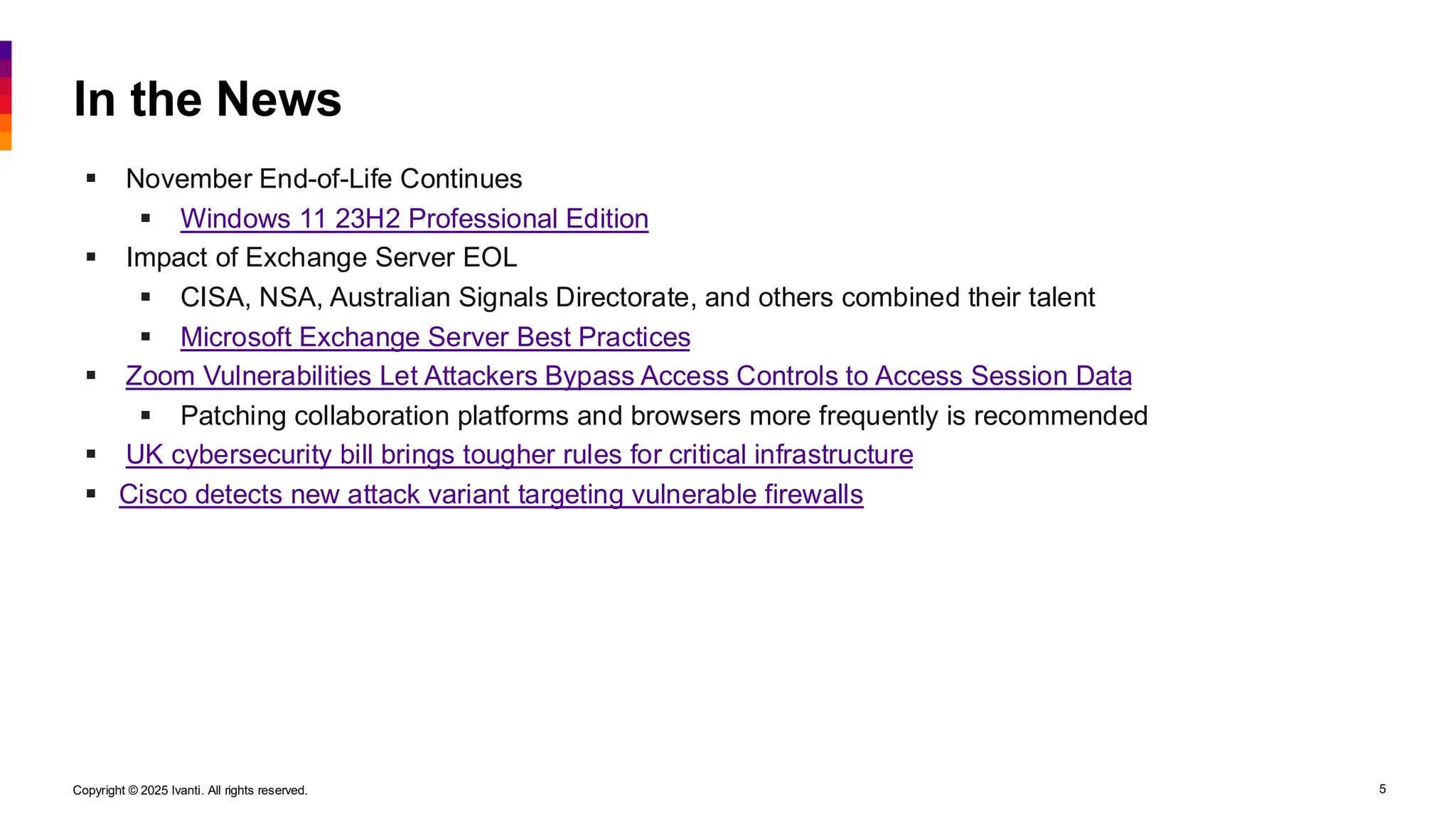 Copyright © 2025 Ivanti. All rights reserved. 5
In the News
▪ November End-of-Life Continues
▪ Windows 11 23H2 Professional Edition
▪ Impact of Exchange Server EOL
▪ CISA, NSA, Australian Signals Directorate, and others combined their talent
▪ Microsoft Exchange Server Best Practices
▪ Zoom Vulnerabilities Let Attackers Bypass Access Controls to Access Session Data
▪ Patching collaboration platforms and browsers more frequently is recommended
▪ UK cybersecurity bill brings tougher rules for critical infrastructure
▪ Cisco detects new attack variant targeting vulnerable firewalls
 