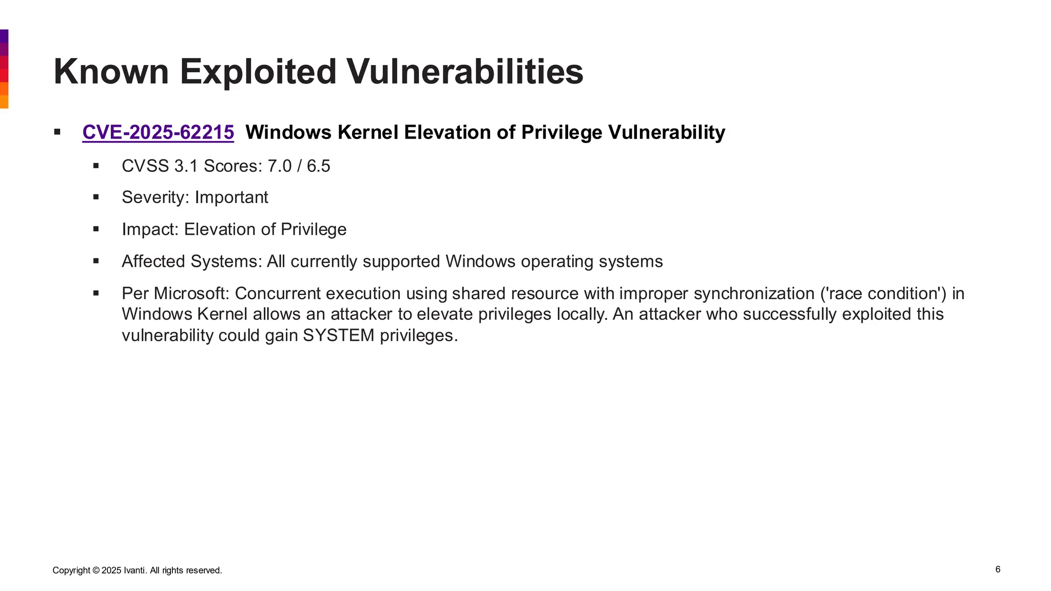 Copyright © 2025 Ivanti. All rights reserved. 6
▪ CVE-2025-62215 Windows Kernel Elevation of Privilege Vulnerability
▪ CVSS 3.1 Scores: 7.0 / 6.5
▪ Severity: Important
▪ Impact: Elevation of Privilege
▪ Affected Systems: All currently supported Windows operating systems
▪ Per Microsoft: Concurrent execution using shared resource with improper synchronization ('race condition') in
Windows Kernel allows an attacker to elevate privileges locally. An attacker who successfully exploited this
vulnerability could gain SYSTEM privileges.
Known Exploited Vulnerabilities
 