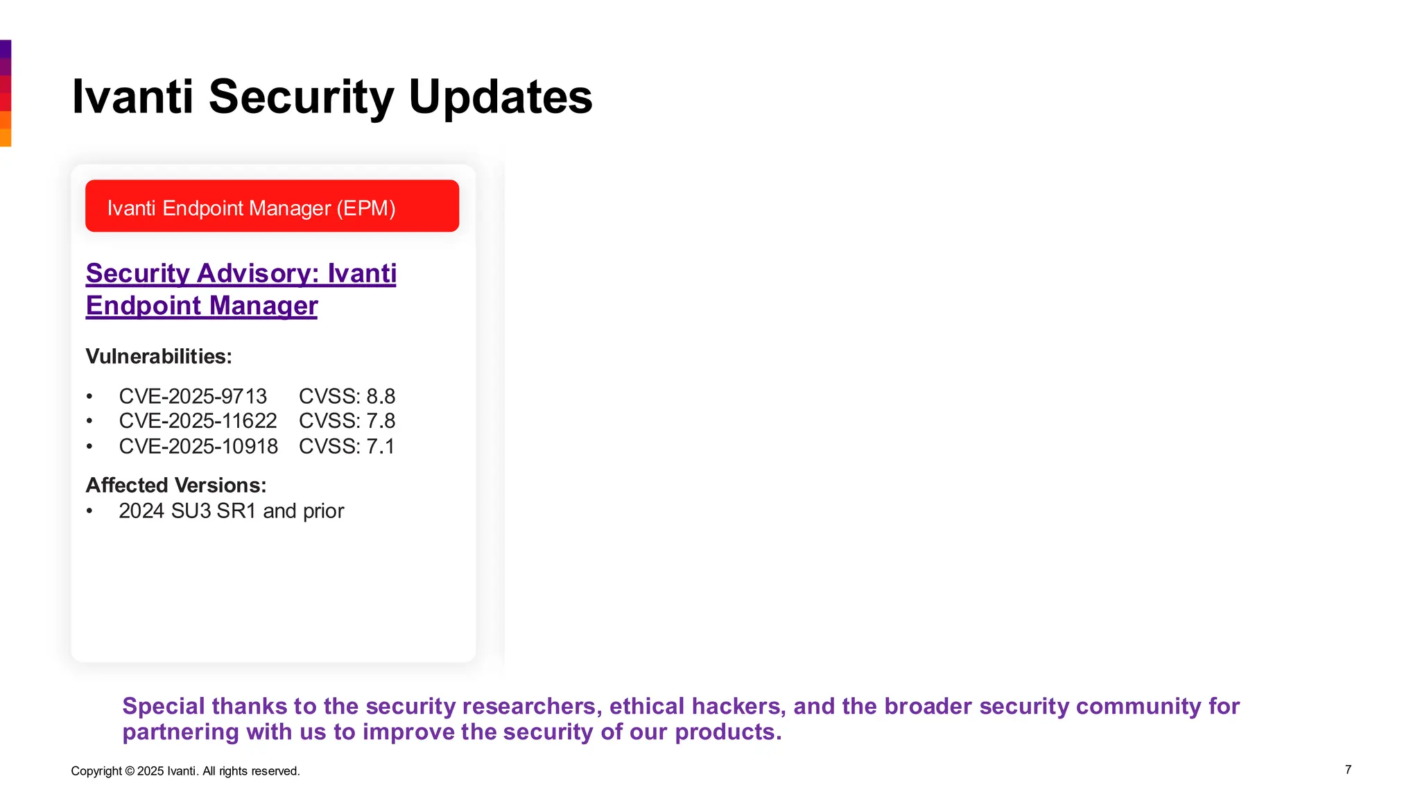 Copyright © 2025 Ivanti. All rights reserved. 7
Ivanti Endpoint Manager (EPM) Ivanti Neurons for MDM
Security Advisory: Ivanti
Endpoint Manager
Security Advisory: Ivanti
Endpoint Manager
Security Advisory: Ivanti
Neurons for MDM
Ivanti Security Updates
Special thanks to the security researchers, ethical hackers, and the broader security community for
partnering with us to improve the security of our products.
Vulnerabilities:
• CVE-2025-9713 CVSS: 8.8
• CVE-2025-11622 CVSS: 7.8
• CVE-2025-10918 CVSS: 7.1
Affected Versions:
• 2024 SU3 SR1 and prior
Vulnerabilities:
• 13 Reported CVSS: 8.8 – 6.5
Affected Versions:
• 2024 SU3 SR1 and prior
• 2022 SU8 SR2 and prior
Vulnerabilities:
• #1* CVSS: 8.0
• #2* CVSS: 8.1
• #3* CVSS: 5.3
* Does not qualify for CVE designation
but reported for transparency. See
advisory for details.
Affected Versions:
• R118 and prior
Ivanti Endpoint Manager (EPM)
 