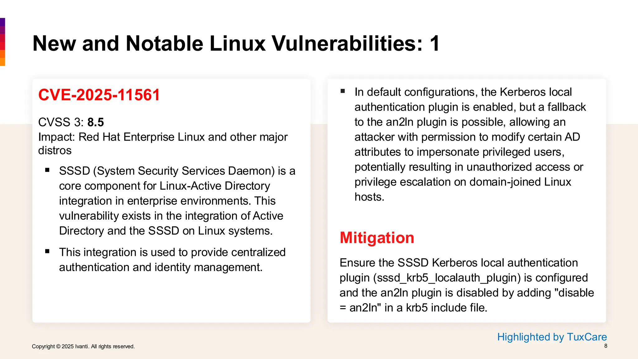 Copyright © 2025 Ivanti. All rights reserved. 8
Copyright © 2025 Ivanti. All rights reserved. 8
CVE-2025-11561
CVSS 3: 8.5
Impact: Red Hat Enterprise Linux and other major
distros
▪ SSSD (System Security Services Daemon) is a
core component for Linux-Active Directory
integration in enterprise environments. This
vulnerability exists in the integration of Active
Directory and the SSSD on Linux systems.
▪ This integration is used to provide centralized
authentication and identity management.
New and Notable Linux Vulnerabilities: 1
▪ In default configurations, the Kerberos local
authentication plugin is enabled, but a fallback
to the an2ln plugin is possible, allowing an
attacker with permission to modify certain AD
attributes to impersonate privileged users,
potentially resulting in unauthorized access or
privilege escalation on domain-joined Linux
hosts.
Mitigation
Ensure the SSSD Kerberos local authentication
plugin (sssd_krb5_localauth_plugin) is configured
and the an2ln plugin is disabled by adding "disable
= an2ln" in a krb5 include file.
Highlighted by TuxCare
 