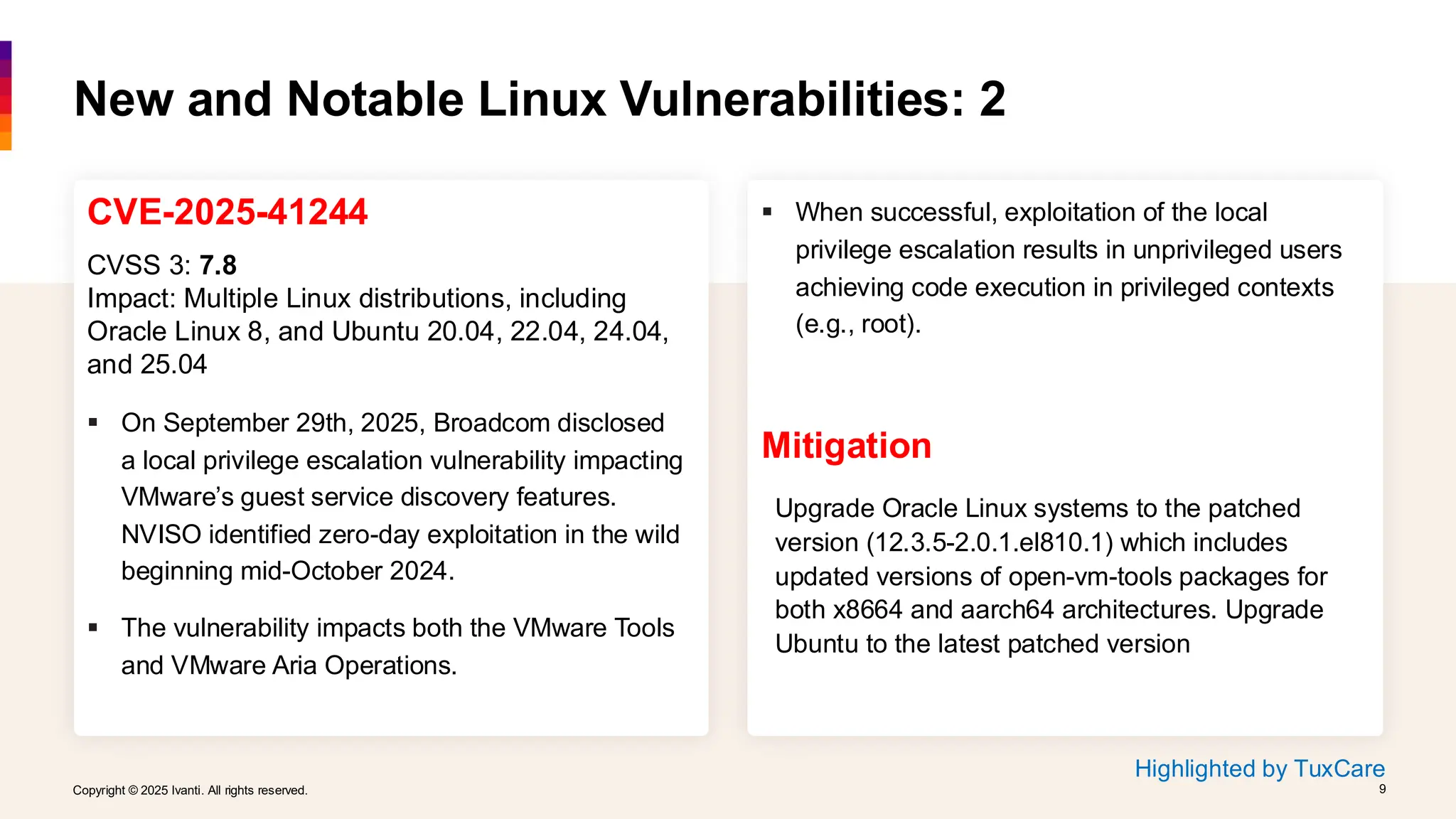 Copyright © 2025 Ivanti. All rights reserved. 9
Copyright © 2025 Ivanti. All rights reserved. 9
CVE-2025-41244
CVSS 3: 7.8
Impact: Multiple Linux distributions, including
Oracle Linux 8, and Ubuntu 20.04, 22.04, 24.04,
and 25.04
▪ On September 29th, 2025, Broadcom disclosed
a local privilege escalation vulnerability impacting
VMware’s guest service discovery features.
NVISO identified zero-day exploitation in the wild
beginning mid-October 2024.
▪ The vulnerability impacts both the VMware Tools
and VMware Aria Operations.
New and Notable Linux Vulnerabilities: 2
▪ When successful, exploitation of the local
privilege escalation results in unprivileged users
achieving code execution in privileged contexts
(e.g., root).
Mitigation
Upgrade Oracle Linux systems to the patched
version (12.3.5-2.0.1.el810.1) which includes
updated versions of open-vm-tools packages for
both x8664 and aarch64 architectures. Upgrade
Ubuntu to the latest patched version
Highlighted by TuxCare
 