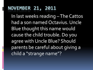 NOVEMBER 21, 2011
 In last weeks reading – The Cattos
 had a son named Octavius. Uncle
 Blue thought this name would
 cause the child trouble. Do you
 agree with Uncle Blue? Should
 parents be careful about giving a
 child a “strange name”?
 