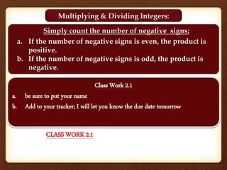 Multiplying & Dividing Integers:
Simply count the number of negative signs:
a. If the number of negative signs is even, the product is
positive.
b. If the number of negative signs is odd, the product is
negative.
Class Work 2.1
a. be sure to put your name
b. Add to your tracker; I will let you know the due date tomorrow
CLASS WORK 2.1
 