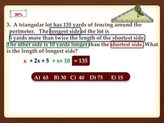 30%
3. A triangular lot has 135 yards of fencing around the
perimeter. The longest side of the lot is
5 yards more than twice the length of the shortest side.
The other side is 10 yards longer than the shortest side. What
is the length of longest side?
A) 65 B) 30 C) 40 D) 75 E) 15
x + 2x + 5 + x+ 10 = 135
 