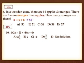 8. In a wooden crate, there are 56 apples & oranges. There
are 6 more oranges than apples. How many oranges are
there?
A) 50 B) 31 C) 36 D) 34 E) 27
27%
27%
10. 4(2x – 2) = -8(x – 4)
A) 2
𝟏
𝟐
B) 2 C) -2 D)
𝟑
𝟒
E) No Solution
x + x + 6 = 56
 