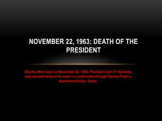 NOVEMBER 22, 1963: DEATH OF THE 
PRESIDENT 
Shortly after noon on November 22, 1963, President John F. Kennedy 
was assassinated as he rode in a motorcade through Dealey Plaza in 
downtown Dallas, Texas. 
 