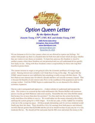 Option Queen Letter
By the Option Royals
Jeanette Young, CFP®
, CMT, M.S. and Jordan Young, CMT
4305 Pointe Gate Drive
Livingston, New Jersey 07039
www.OptnQueen.com
optnqueen@aol.com
November 22, 2015
We are fortunate to live in a free country where we are allowed to express our feelings. No
matter what people say there is a freedom here for both men and women which all enjoy whether
they are visitors to our shores or residents. To learn how precious this freedom is, travel to
another country where these freedoms are not permitted and you will understand all too quickly
how lucky we are. Along with these freedoms comes a responsibility for those who reap their
benefits to protect them.
The current increase in wages is not going to solve the economic problems of average wage
earner. Raising interest rates certainly won’t help those living on the edge. We agree that the
FOMC cannot remain at zero indefinitely but something is really wrong with their thesis. We
have been at zero interest rates for almost a decade and have not seen the economy expand. That
is because the benefits of zero interest rates flows to the wealthiest of the population and not the
average worker. Until the FOMC begins to understand this, we are doomed to this shallow
economic expansion.
Our tax code is antiquated and oppressive….it takes scholars to understand and interpret the
rules. The system is so screwed up that multi-millionaires like Warren Buffett with enormous
passive income get both Medicare and social security. Remember the time when Buffett stated
that he pays less in taxes than does his secretary? Yes they paid into the system but do they
really need those few dollars to survive. We would rather see the money returned to the coffers
and keep the system going for a while longer. As to the tax code, a Value Added Tax would be
a fair tax to the average tax payer. All those people demanding cash for services rendered would
finally pay their fair share. There should be a levy for earnings from both passive and ordinary
incomes that are greater than $250.000 and the rest of us should not have to pay any tax or a very
moderate flat tax.. We should sell the real-estate that the IRS owns and return the money to the
 