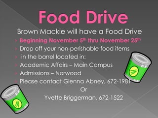 Brown Mackie will have a Food Drive
› Beginning November 5th thru November 25th
› Drop off your non-perishable food items
› in the barrel located in:
› Academic Affairs – Main Campus
› Admissions – Norwood
› Please contact Glenna Abney, 672-1981

Or
Yvette Briggerman, 672-1522

 