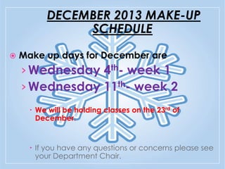 DECEMBER 2013 MAKE-UP
SCHEDULE


Make up days for December are:

› Wednesday 4th- week 1
› Wednesday 11th- week 2
 We will be holding classes on the 23rd of
December.

 If you have any questions or concerns please see
your Department Chair.

 