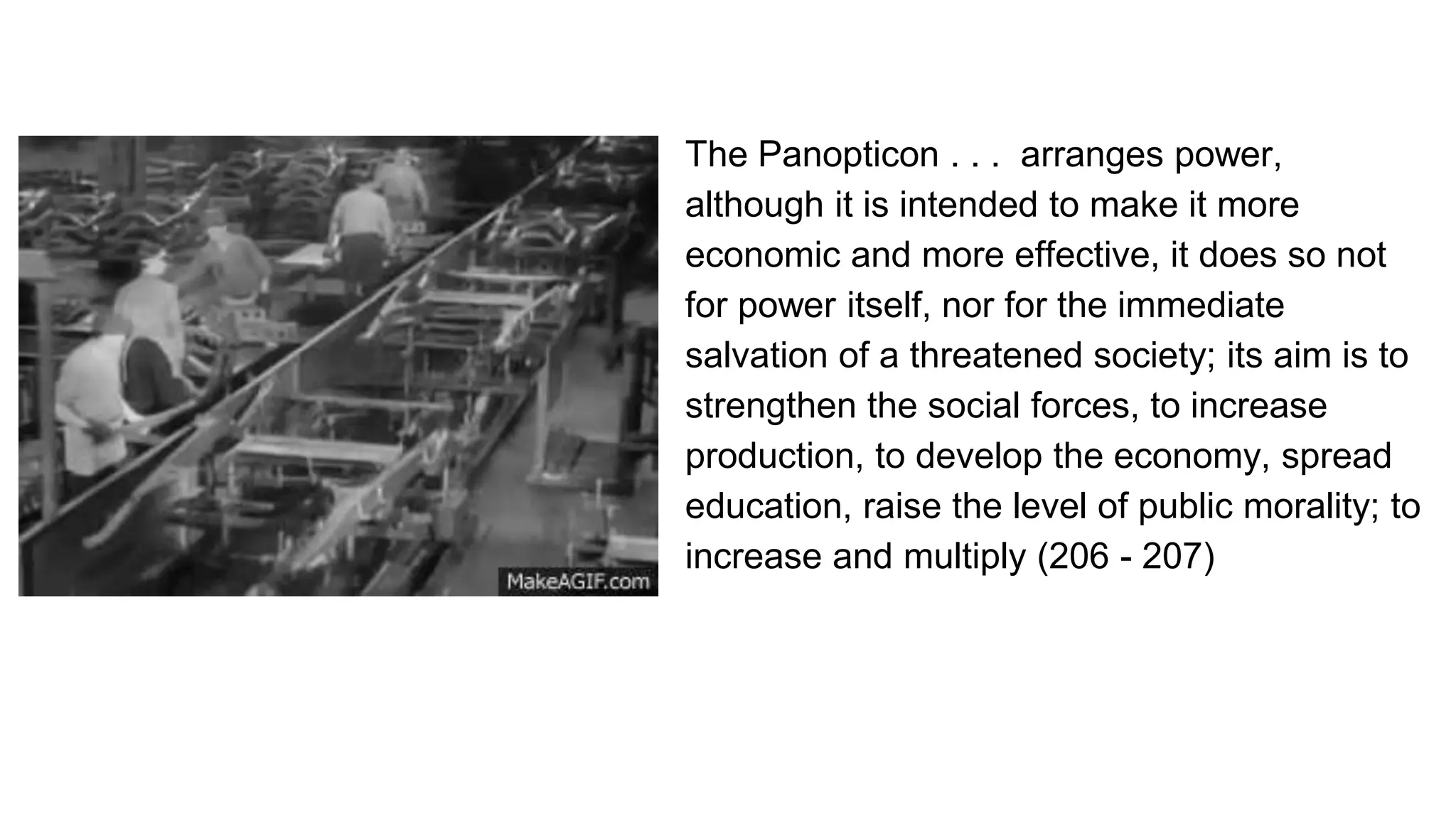 The Panopticon . . . arranges power,
although it is intended to make it more
economic and more effective, it does so not
for power itself, nor for the immediate
salvation of a threatened society; its aim is to
strengthen the social forces, to increase
production, to develop the economy, spread
education, raise the level of public morality; to
increase and multiply (206 - 207)
 