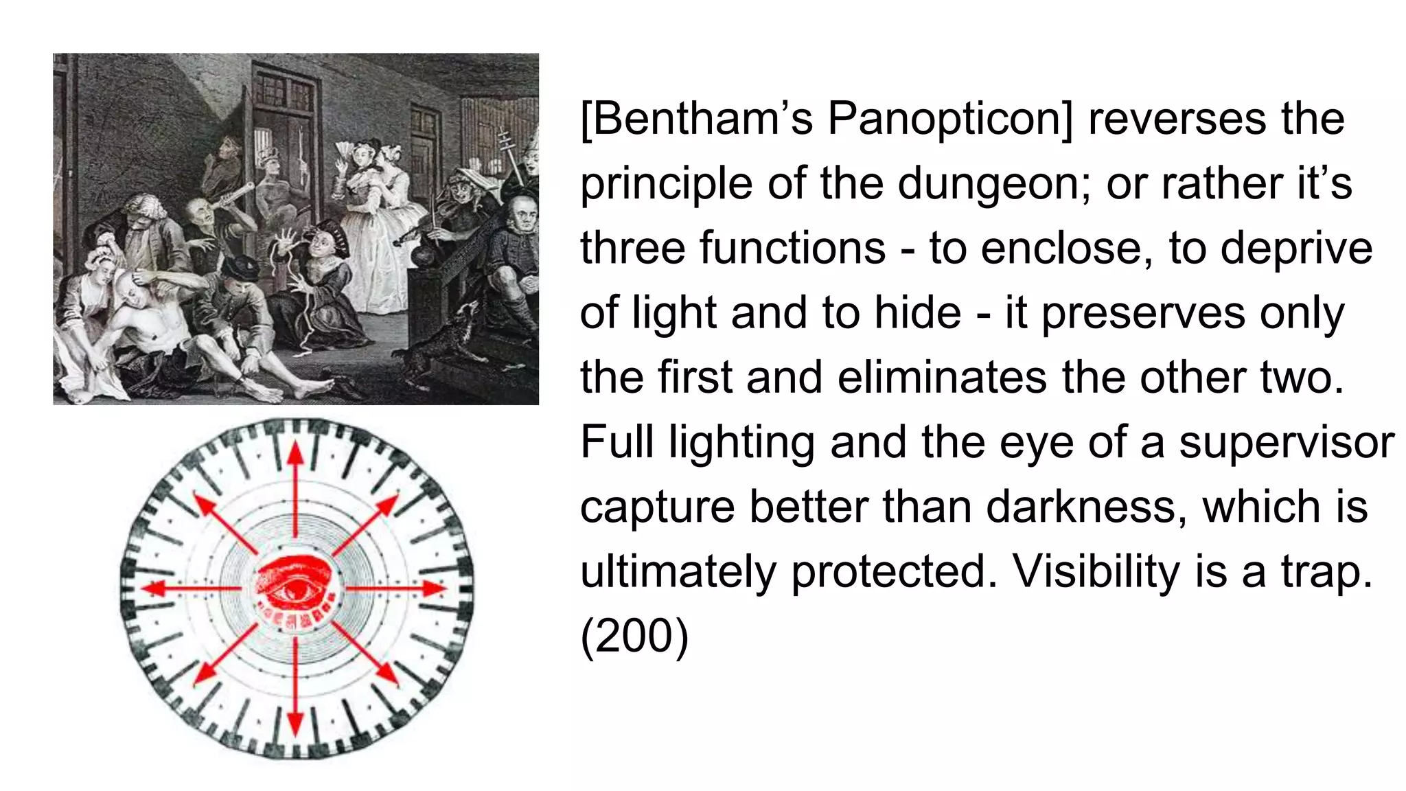 [Bentham’s Panopticon] reverses the
principle of the dungeon; or rather it’s
three functions - to enclose, to deprive
of light and to hide - it preserves only
the first and eliminates the other two.
Full lighting and the eye of a supervisor
capture better than darkness, which is
ultimately protected. Visibility is a trap.
(200)
 