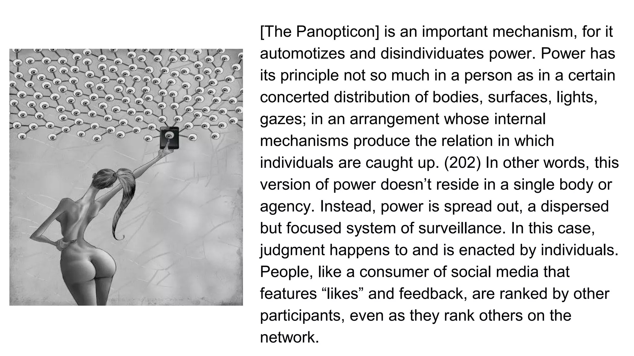 [The Panopticon] is an important mechanism, for it
automotizes and disindividuates power. Power has
its principle not so much in a person as in a certain
concerted distribution of bodies, surfaces, lights,
gazes; in an arrangement whose internal
mechanisms produce the relation in which
individuals are caught up. (202) In other words, this
version of power doesn’t reside in a single body or
agency. Instead, power is spread out, a dispersed
but focused system of surveillance. In this case,
judgment happens to and is enacted by individuals.
People, like a consumer of social media that
features “likes” and feedback, are ranked by other
participants, even as they rank others on the
network.
 